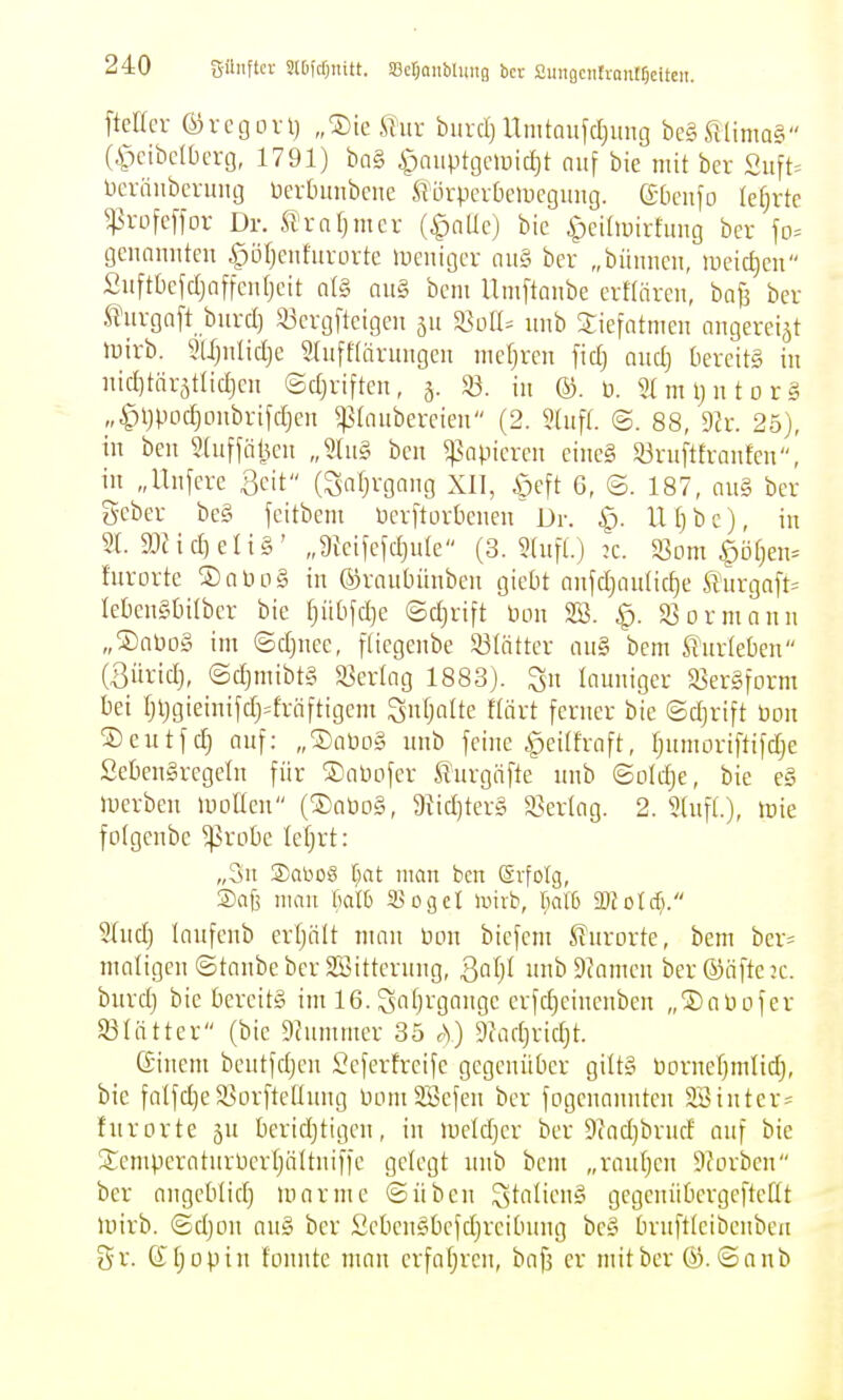 ftetlcr ©regorij „®ie ^?ur biivci)Umtaufdjung bc§lUima§ (ipcibdOerg, 1791) ba§ ^ciiiptgmic^t auf bie mit ber Suft. bcräiibcvmig üerbimbcne ^lörpcvbciücgimg. gDcnfo lehrte ^5vofc[fov Dr. fl'mrjmcv (^nUc) bic ipcünnrtung ber fo= gcnnnittcu ,g»Dtjeiifiirürtc »ucuigcr ou§ ber „biinneii, uieid)en Suftbcfd)affeu(jctt n(§ nu§ beut Umftanbe erHäreu, baB bcr .^Hirgnft biircl) S3crg[tcigen jit ^olU uiib ariefntmcii oiigereiät luirb. mjitliclje 5hift(ärimgeu niefjren fiel) nud} bereite in nid)tnrätlic|cn ©djriften, 3. 33. in ©. ü. 2(ml)ntor§ „^ljpod)Diibrifd}cit ^Inubereien (2. 9tufL ©. 88, dh. 25), in ben 2(uffät^cn Jh\§, bcii ^Mipicrcu cine§ 83ruftfraiifen, in „llnfcre 3eit (Saljvgaiig XII, ßeft 6, ©.187, nu§ bcr gcber beg fcitbem ücrftorbciicn Dr. ip. Ufjbc), in 21. 9JHd)eIi§' „9fciMcI)ide (3. 2(nfl.) :c. ^om §öf)en= furorte ©aPog in ©raubünbeu gicbt anfd}anltc§e ßurgnft^ Iel)en§t)ilber bie ^üt)fd)e ©d)rift üon 2Ö. g3Drmann „®nPD§ im ©d)nee, [(icgenbe 93(ätter au§ bem ^■urleben (Büridj, (Sd]mibt§ S3crlag 1883). launiger SerSform bei Ijljgieinifdj^^frnftigem ^uljalte flärt ferner bie ©djrift üon ©eutfc^ auf: „®aüo§ unb feine Apcüfrnft, Ijumoriftifdje £eben§regetn für ®aPofcr furgiifte unb ©old)e, bie e§ luerben luollcu (®aöo§, 9tid)ter§ «Verlag. 2. 9(ufL), tüie folgeube ^robe tefjrt: „3u 2)abo8 i)at man ben Erfolg, ®aj3 mau Mh 330gel iniib, Mb mold). Sludj lanfenb erfjiilt man üon biefcm Kurorte, bem ber^ matigcu ©taube bcr SBitternng, Qa\]l nnb9?amcn ber©nfte:c. burdj bie bereits im 16. Safjrgnnge crfdjcincnben „jDaüofer 93Iatter (bic Dhimmcr 35 rS) 9?adjridjt. ßiucm bcutfd)en Scferfreife gegenüber gitt§ borneljmlid), bic falfd)c$öorftcüung bomSBefen ber fDgenanntcn 2Binter= furorte ju bcridjtigcn, in uield}cr ber 9(ad)brud auf bie Siempcraturücrtjättuiffc gelegt unb bem „rauljcn Sforben ber angeblid) mar nie ©üben ^talienS gegenübcrgeftetit mirb. ©djou an§ ber £cbeu§bcfd)rcibung be§ brufticibeubeu gr. (I[;opin fonntc mau erfa(;reu, bafj er mit ber @.©aub