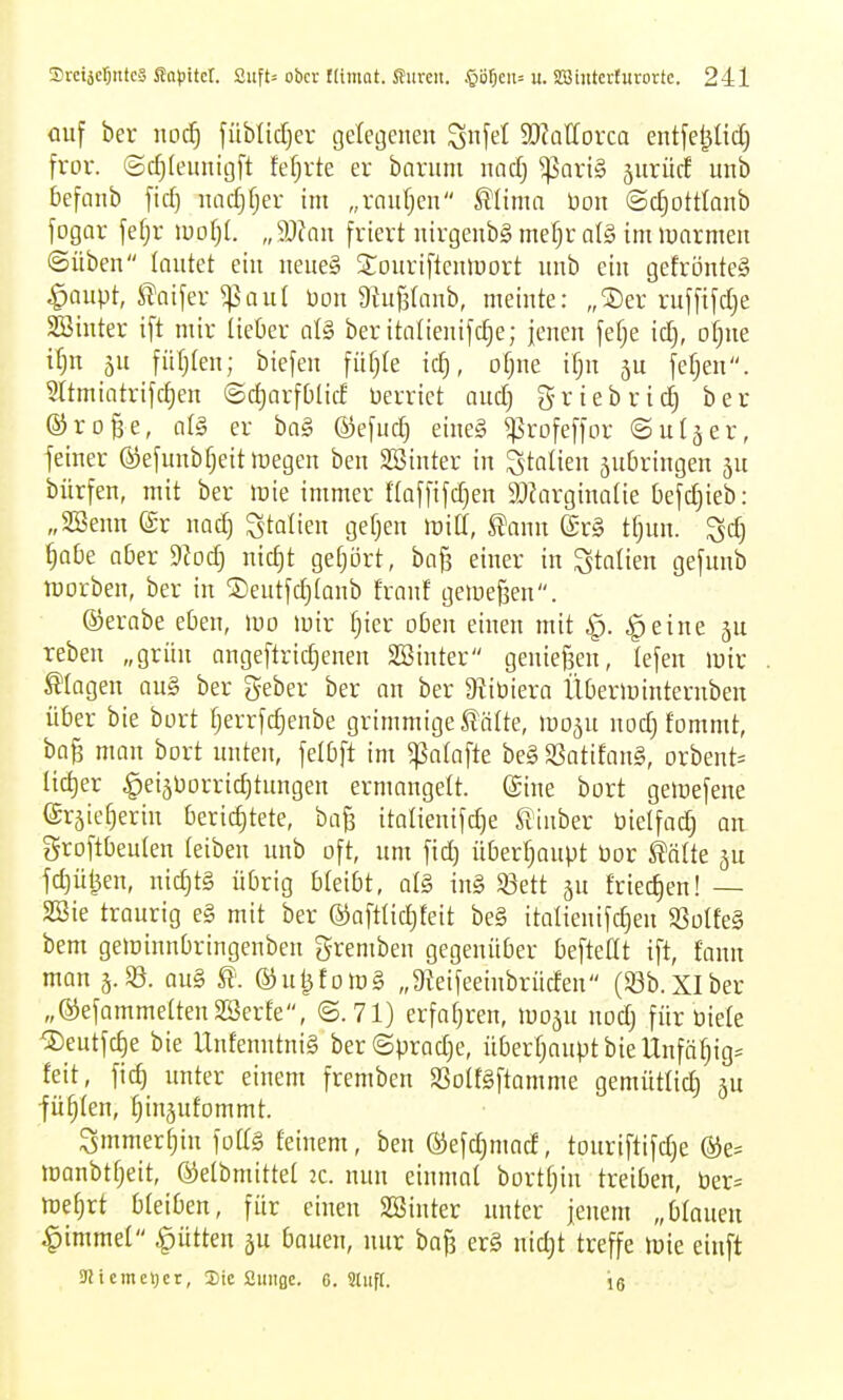 ouf ber noä) füMitfjev geleijenen ^nfel ^D^attorca entfel^Iidj fror, ©(^(eunigft fefjrte er barum itacf) ^oriS jurücf unb befanb fid) iiadjfjer im „raiifjen Mima üon ©d^ottlanb fogar fefjr woijl. „9Jfnu friert nirgenbg mef)r al§ im »onrmen ©üben lautet ein iieueg 3:ouriftenlüort unb ein gefrönteg ^oupt, ^aifer ^aul üon Dtufstn^, meinte: „®er ruffifd;e SBinter ift mir Heber at§ ber italienifc^e; jenen fefje xä), of)ue it)n ju füfjlen; biefen fü§te id), ofjue if;n 5U fef^en. Sltmiatrifct)en ©djarfblid üerriet audj griebric^ ber ©ro^e, cilg er ba§ ©efud) eine§ ^rofeffor ©uljer, feiner ©efunbfjeitmegen ben SBinter in Italien äubringen bürfen, mit ber mie immer floffifdjen SJ^arginaüe befdjieb: „SSenn ©r nod) Italien gefjen »uill, l?anu ©rg t^un. ^d^ ^abe aber 9?od) nid)t gefjört, baß einer in Italien gefunb irorben, ber in ®eutfd)(anb franf gemefjen. ©erabe eben, m mir tjier oben einen mit ^. §eine reben „grün angeftric^enen SBinter genießen, tefen >uir Magen au§ ber geber ber an ber Dliüiera ÜOerminternben über bie bort fjerrfdjenbe grimmige £älte, »po^u nodj fommt, bafs mau bort unten, felbft im gjalafte be§ SSatifanS, orbent^ Iid)er ^ei5borrid)tungen ermangelt, ©ine bort gemefene (Srjie^erin berichtete, baß italienifd)e ßiuber bietfad) au groftbeuten teiben unb oft, um fid) überfjoupt öor kalk ju fd)ül^en, nid)t§ übrig bleibt, al§ in§ $8ett gu fried)en! — 2Sie traurig e§ mit ber ©afttic^teit be§ italienifd)eu S3ülfe§ bem geminnbringenbeu gremben gegenüber beftedt ift, fann man 3. 33. au§ St. ®ut^fo>D§ „9ieifeeinbrüden (33b. XIber „®efammetten2öerfe, ©.71) erfatjren, moäu nod) für üiele ®eutfc^e bie UufenutniS ber©prad)e, überfjauptbieUnfö^igs feit, fic^ unter einem fremben SSoIfSftamme gemütlich 5U •füllen, Ijinjufommt. Smmer^in foUg feinem, ben @efd)mad, touriftifd)e ®e= manbtfjeit, ©elbmittef 2c. nun einmaf bortfjin treiben, ber= mef;rt bfeiben, für einen SBinter unter jenem „bfouen ^immef ^ütten ju bauen, nur bafs er§ nid;t treffe njie einft 9iieme>)cr, Sic Sunge. 6. Sliift. ig