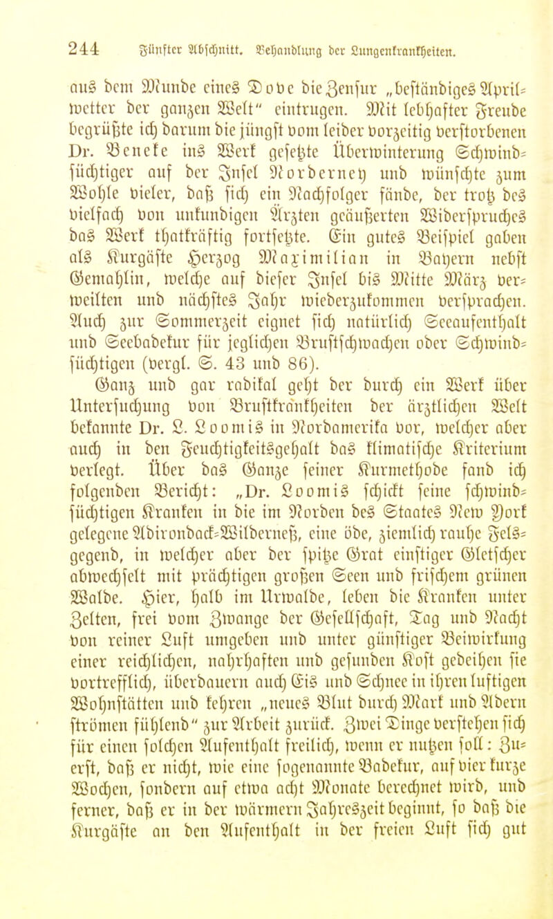 QU§ bcm ä)(unbe cinc§ SDobc bießenfitr „tieflänbige§ 5Ipn(= tvdkx bcv gaiijcn SSett eintrugen. 9:)Jit (cbfjafter grenbe begrüßte id) boruni bie jüngft üom leiber toorjeitig öerftorOenen Dr. ^enete in§ 2Berf gejetUe lUieripintcrung @djti)inb= füdjtiger auf ber ^nfcl Sforbernelj unb iDünfctjte 5nm 2öo()Ie öieler, bnjj fid) ein 9cad)fotger fönbe, ber trol^ be§ nielfnd) Don unfunbigcn 5(r5ten geäufserten SBiberfprud)e§ bQ§ SBerf t()ntfräftig fortjel3te. ©in gute§ 53eifpicl gaben at§ l?urgäfte ^erjog ajJaj-imiHon in S3al)ern uebft ©ema^Iin, lüeldje auf biefer ^nfel big Mitte Wäv^ ber- tyeitten unb näd)fte§ ^atjr lüieberäufommen berfprad)en. 5(ud) 5ur ©omnierjcit eignet fid) natürlid) ©eeaufcntf)alt iinb ©eebabefur für jeglidjen 33ruftfdnuad)cn ober ©d)>r)inb= füc^tigen (tiergf. 6. 43 unb 86). ®an5 unb gar rabifal gcfjt ber burd} ein SSerf über Unterfudjung üou 33ruftfrdnffjeiten ber ärättid^cn 2Be(t befannte Dr. S. SoomiS in Sforbamcrita üor, lueld^er aber auc^ in ben 5eud)tigfeit§gefjalt ba§ flimatifdje Kriterium bertegt. Über ba§ ©anje feiner Wurmet!)obe fanb ic^ folgenben 53crid)t: „Dr. SoomiS fd}idt feine fdjlüinb^ füd)tigen Traufen in bie im 9?orbcn be§ ©taate§ 9teiu g)or! gelegene 5Ibironbad=SSitbernef5, eine i3be, jienilid) rautje gegenb, in inetd^cr aber ber fpil^c ©rat einftiger @Ietfd)cr obiüe^felt mit prächtigen grofäen ©een unb frifdjem grünen 2SaIbe. ipier, ^olb im Urinalbe, (eben bie ^Pranfcn unter 3e(ten, frei üom 3^uange ber ®efellfd)aft, Sag unb 9tad)t Pon reiner 2uft umgeben unb unter günfliger 93eimirfung einer reidilidjen, naljrfjaften unb gefunben ^'oft gebeifjen fte bortrefflid), Überbauern aud)(£i§ unb ©djuee in ifjrcn luftigen Söoljnftättcn unb feljrcn „ncue§ 53(ut burd) Tlaxt unb 5lbern ftrijmen füljlenb jur^ü-beit jurürf. ßli'ci^ingeöerfteljenfii^ für einen foldjen Stufenttjalt freilief), iuenn er nuljien foß: 3= erft, bafj er nidjt, mie eine fogenannte 53abefur, auf l^ier furse 2Bod)en, fonberu auf ctma ad)t SJfonatc bered)nct mirb, unb ferner, baf] er in ber märmern Satjve§5eit beginnt, fo bafj bte Slurgöfte an ben ?(ufenttjalt in ber freien Suft fid) gut