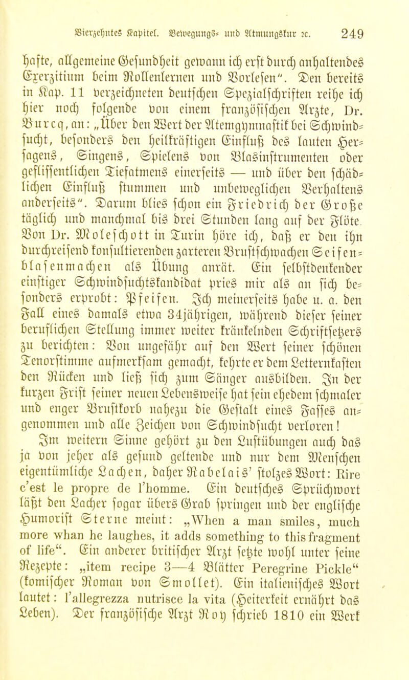 ^afte, allgenteme ©cfunbfjeit gelDanii id} erft burcf) an'^alteitbeg ©j-erjittum t)cim 9?DlIenIernen unb SSorlefen. S)en kreit§ in ^ap. 11 beväeidjueten bcutfd)en ©pejiatfdjriften reir^e tc^ :^ier nod) folgenbe Don einem franäö[ifd)en Slrjte, Dr. SBurcq, nn: „Ü6er bcn 2Sert ber 9(tenigljmnn[tif 6ei (Sd)lüinb= fudjt, bejonbersi ben rjeiürnfügen (Jinfiufs be§ lauten ^er= fagen§, ©ingenS, (gpielenS öon S3(a§inflrumenten ober gef(iffentlid)en 55;iefatmen§ einerfeitg — unb über ben fd)äb= liefen ginfluB ftnmmen unb unbeinegtidjen S3erf;atten§ cinberfeitS. ®arum Wieg fdjon ein g-riebrid) ber ®ro^e täglid) unb mandjmnl bi§ brei ©tunben long auf ber g-iote. 33Dn Dr. a)toIefd)ott in Surin Ijöre id), ba^ er ben ifjn burd)reifenb f onfultierenben jarteren 33ruftfd}li)ad}en ©eifen = binfenniadjen al§ tUning anrät, ©n feltiftbeufenber einftiger ©c^ir)inbfudjt§fanbibat prie§ mir at§ an fic^ be- fonber§ erprobt: ^Pfeifen. Sdj meinerfcitS tjabe u. a. ben gaff eine§ bamalS etma 34iät)rigen, mätjrenb biefer feiner beruf(id)en ©teffung immer meiter frönfelnben ©djriftfeijerS 5u berid)ten: SBon ungefäfjr auf ben Söert feiner fd)ijnen Senorftimme aufmerffam gemadjt, fefjrte er bem Setternfaften ben Diiiden unb Iic§ fid} jum ©änger auSbilben. Qu ber furzen grift feiner neuen £ebcn§>Deife Ijat fein eljebem fd^mater unb enger SöruftEorb natje^u bie ©eftalt eineS gaffeS an= genommen unb äffe Qeidjen Don ©d)ininbfud)t nerloren! Sm lueitern Sinne geljört jn ben Suftübungen auc^ ba§ ja bon jefjer al§> gefnnb geltenbe unb nur bem a)ienfd)en eigentümtidje Sachen, bafjer 9iabelai§' ftoIgeSSSort: Rire c'est le propre de riiomme. (Sin beutfdjeS ©prüdjmort läßt ben Sac^er fogar über§ ®rab fpringen unb ber engtifd)e ^umorift ©terue meint: „Wheu a man smiles, much more whan he laughes, it adds something to thisfragment of life. (äin anbercr britifc^cr 'äx^t feilte mofjl unter feine ^R^cpk: „item recipe 3—4 53(ätter Peregrine Pickle (fomifdier afoman bon ©moHet). ©in italienifdjeg SBort lautet: l'allegrezza nutrisce la vita (.^eiterfeit ernäfjrt ba§ £eben). ®er franjofifdie ^trjt $Koij fdjrieb 1810 ein SBerf