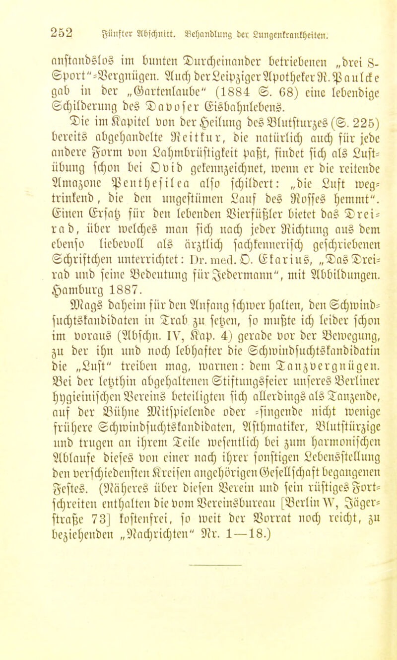 güuflcr srefrfjiiitt. Söerjonbluitg ber SuiiBentrantfjcitcn. (inftanb§lD§ im turnten jDurdjciiiniibcr Octriebciicn „brci S- ©povt =SSergnügcn. 5{iirfj bcr Seipsigcr 5rpot[)efer 9i. ^ n u I d e gat) in ber „©artenlnube (1884 ©. 68) eine leüenbige ©djUberiing be§ ®abofer (£i§kt}iilekn§. ®ie imllapitcl Hon ber^eihtng be§S3Iut[turäe§(©. 225) bereits nbgcfjonbclte 9^eitfur, bie nntiirlidj anc^ für jebe onbere gorm non SaljmDrüftigfeit pafst, finbet fid) a[§ übnng fdjon bei Dnib gefcnnjeidjnct, inenn er bie reitenbe Stmajonc ^entTjefilca alfo fd)ilbert: „bie £nft weQ- trinfenb, bie ben nngeftiimen San\ be§ 9{o[)e§ I;emmt. (Sinen ©rfal^ für ben lebenbcn S3ierfiiß(er bietet ba§ SDrei^ rnb, über luetcfjeS man fid) nad) jeber 9}id)tung au§ bem ebenfo liebeliofl nl§ örstlid) fad)fennerifd) gefdjriebenen ©diriftdjen nnterrid)tet: Dr. med. D. GfariuS, „'S)a§2)rei= rab nnb feine 53ebeutung für ^ebermann, mit 2tbbilbungen. ^ambnrg 1887. 9Jtag§ baljeim für ben Einfang fdjUier f)a(ten, ben ©d)>t)inb= fud)t§fnnbibaten in S^rob jn feljen, fo nnifste id) leiber fd)on im üorauS (2(bfd)n. IV, Ü^ap. 4) gernbe Dor ber 53euiegnng, gu ber \l)n imb noc^ Iebf;after bie ©d)nnnbfncl^t§fanbibotin bie „Snft treiben mag, marncn: bcm ^^anjüergnügen. Sßei bcr leljtfjin abgefjattenen ©tiftnnggfeier unfereg 83erliner Ijl}gieinifd)en SBcreinS beteiligten fid) aÜerbingS al§ STanjenbe, Quf bcr S3ü{}ne SJJitfpielenbe ober 4i9fii^£ niii)* wenige frütjcre ©djminbfudjtsfanbibaten, ?(ftl)mntifer, SBlntftürjige imb trngen nn ifjrcm Seile mcfentlid) bei jnm [jarmonif^en 5(blaufc biefe§ Don einer nod) itjrer fonftigcn £eben§ftellnng benöcrfdjiebcnftcn Streifen angc^örigenöefellfdiaft begangenen gefte§. (9fäfjere§ über biefen 93crein nnb fein rüftiges gort- fc^reiten entljalten bie Dom S3crcin§burean [53crlin AV, Sägern ftra^e 73] foftcnfrei, fo ineit ber SSorrot nod) reid)t, gn bejieljenben „9Jad)ridjten Dir. 1 — 18.)