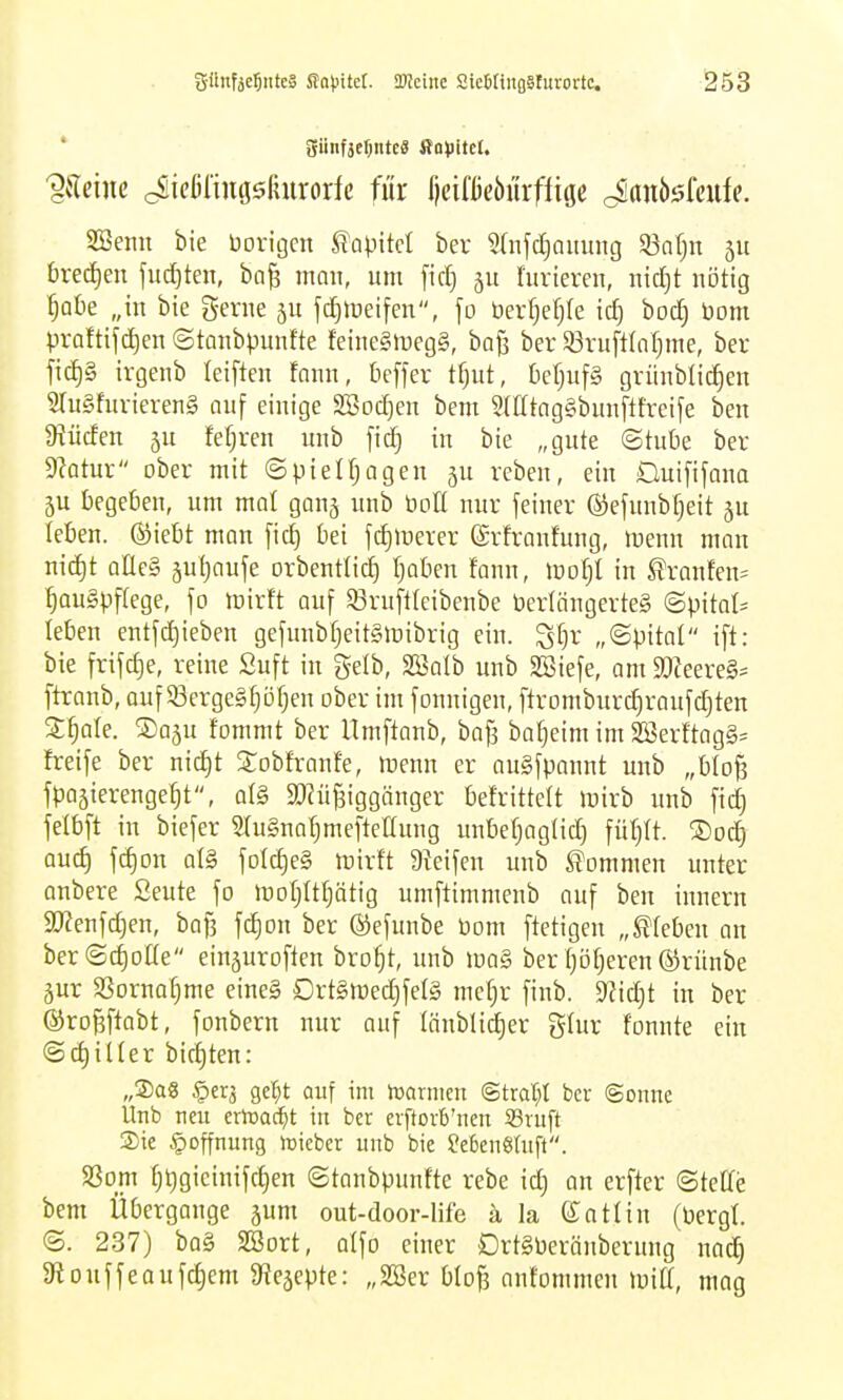 'gilcine cSicßiingsfnirorfc für lieifüeöurffige Janööfeufe. SSenn bie Vorigen ^apM ber ?(njct)aiiung Safjn 511 i)rec[)en judjten, ba^ mnn, um fid) furiercn, ind}t nötig ^olie „in bie Seme ju jc^ioeifen, fo berf)efj(e ic^ bod) t)om ))raftifd)en©tanbpunfte feine§n)eg§, baß ber 83niflIo[)me, ber ficf)§ irgenb leiften faiin, beffer tf)ut, [letjufg grünblic^en 2Iu§furieren§ niif einige SBoc^en bem 2(IItng§bunftfreife ben abliefen 5u fef)ren unb fid} in bie „gnte ©tube ber diatux ober mit ©pielfjagen ju reben, ein Duififana ju begeben, um mal ganj unb boE nur feiner ©efunbfjeit ju leben, ©iebt man fic^ bei fdjinerer (Srfranfung, tnenn man nid)t aÜeg juljaufe orbenttid) (joben fann, mof)! in llranfen= ^augpflege, fo mirft auf ^ruftteibenbe Verlängertes ©pital:= leben entfdjieben gefunbfjeitSinibrig ein. S[)r „©pital ift: bie frifc^e, reine Suft in gelb, Söalb unb 9Biefe, am 9[)Zeere§= ftranb, auf 33erge§f)Df)en ober im fonnigen, ftromburdiraufdjten X^aU. ©aju fommt ber Umftonb, bafs ba^eim im 2öerftagg= freife ber nic^t Stobfranfe, menn er augfponnt unb „bIo§ fpoäierenge^t, al§ $D?üf3iggänger befrittett mirb unb fid) felbft in biefer StuSnn^meftettung unbef;ag(ic^ füf)It. ®od^ auc^ fd)Dn at§ foIc^eS mirft Dteifen unb S'ommen unter anbere Seute fo motjtttjätig umftimmenb auf ben innern 9}Zenfd)en, bafs fd)on ber ©efunbe bom ftetigen „kleben an ber(Sd)oüe einjuroften bro^t, unb m§ ber f)ö^eren ©rünbe äur 9Sornaf)me eine§ Drt§tüed)fel§ me[}r finb. S^idjt in ber ©ro^ftabt, fonbern nur auf Iönblid)er glur tonnte ein ©d)ilter biegten: „Sag ^erj gel^t auf im hsarnicn @trat;t bcv ©onne Unb neu erlüat^t in ber erftoit'ncn S3ruft Sie Hoffnung loicber unb bie Sefeeneruft. 93om [;t)gieinifd}en ©tanbpunfte rebe id) an erfter ©teCfe bem Übergange jum out-door-life k la ©atlin (üergt. ©. 237) ba§ SBort, atfo einer DrtSberänberung nac^ 9louffeouf^em 9?eäepte: „SSer blo^ anfommen wiü, mag