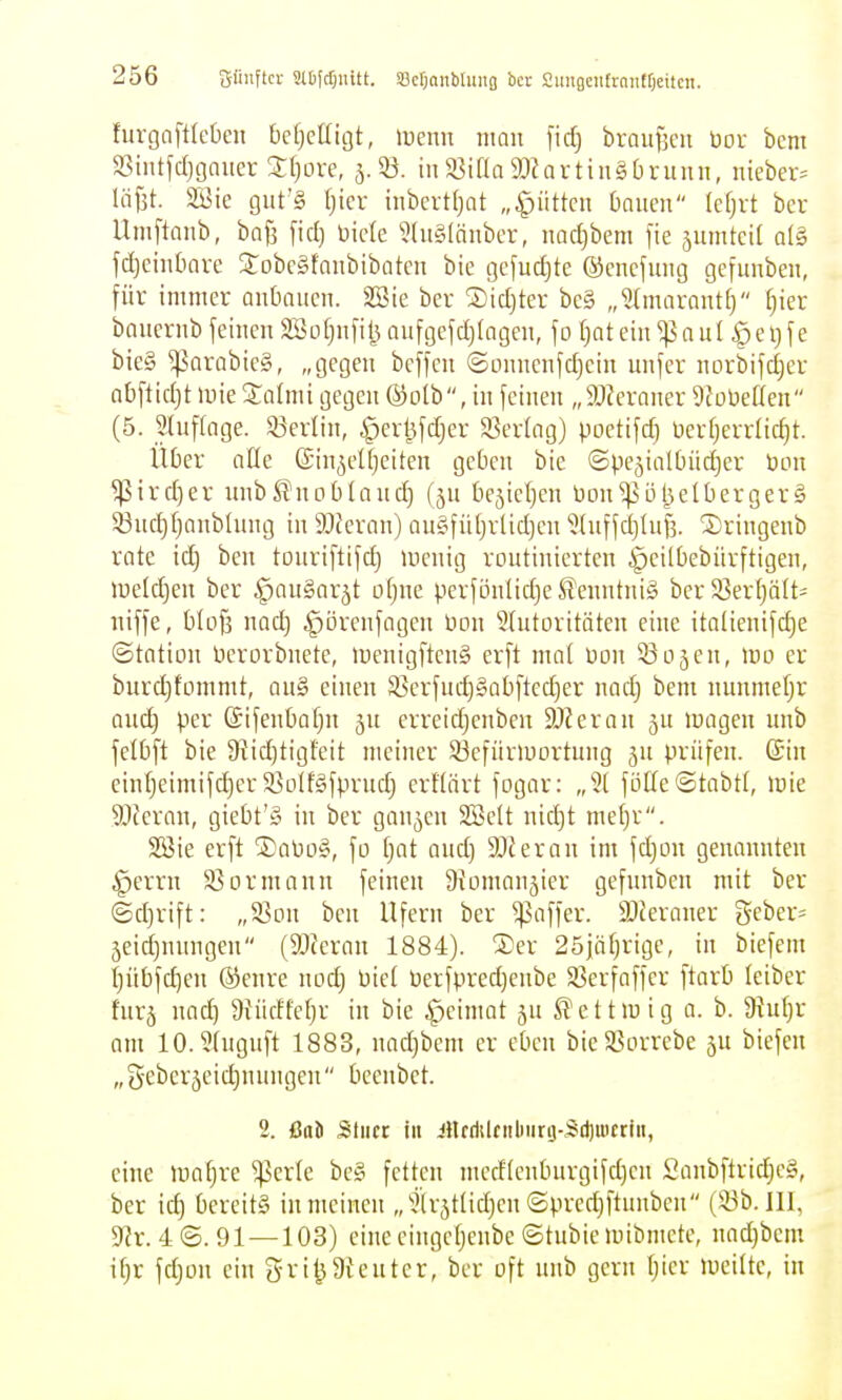 furgaftk'ücn bcljcllujt, luenn mau ficfj brauBcii bor bem aSiiitfdjgaiicr Hjoxq, 5.33. in S^ifla SOJartiiigbruun, nieber^ löjjt. 3Bie gilt'S \)kx inbcrtfjat „^üttcit bauen Ief;rt ber Umftaub, baf3 fiel) Hicle ?(u§(äubcr, nad)bem jie ^umtcit al§ fdjciubavc 3:obc§faubibatcu bie tjefudjte ©cncfuug gcfuubeu, für immer aubaucu. 2öie ber ®id)ter bc§ „^(marantf) fjier baucrub feiueu äöofjufilj aufgefdjingeu, fo [)ateiu ^aul §eV)fe bie§ ^?arabic§, „gegen bcffcu ©ouueufdjciu unfcr uorbifdjer abflidjt mie Salmi gegen @olb, in feinen „SJ^eraner SfoUeaen (5. ^tuftnge. S3erlin, ^erl^fdjer 23erlag) poetifd) Derfjerrlic^t. llDer ade ©in^eUjciten geben bie ©pejialbüdjer bon ^ird)er unbS^uoblaud) fju bejicljen bDn^i3l3eIberger§ 5ßuc^[janblnng in 9JJeran) auSfüIjrlidjcn iluffcijUil. 2)ringenb rate iä) ben touriftifd) lucnig routinierten §eilbebürftigen, meld)en ber ^auäarjt of)ne perföulidje Kenntnis ber 23erljält- uiffe, blof] nad) ^öreufngcu bou 5üttoritäteu eine italienifdje ©tntiou berorbuete, ibeuigftcnS erft mal bou SBojeu, wo er burc^fommt, an§ einen S3erfucf)§abfted)er nad} bem nunmetjr and) per (Sifeubafju 5U crreidjenben 9J?eran ju loagen unb felbft bie 9{id)tigfeit meiner ^öefiiriuortung ju prüfen. (Sin einl)eimifc^er S^olfgfprudj erflärt fogar: „2[ fölIefStabtl, iDie 9Jceran, giebt'y in ber ganzen SBelt nid)t mef)r. 2öie erft ®abo§, fo fjat and) SJieran im fdjou genannten ^errn 33ormanu feiueu Diomaujier gefuuben mit ber ©cfjrift; „Son ben Ufern ber Raffer. iDJeraner geber= 5eid)uuugen (SJieran 1884). ®er 25iäf)rige, in biefem t)übfd]cn ©eure uod) biel berfpred)eube X^erfaffer ftarb leiber furj uad^ Üiüdfefjr in bie ^eimat ju ^ettiuig a. b. 9iuf}r am 10.3fuguft 1883, nad)bem er eben bieSSorrebe ju biefen „geberjeid)nnngeu bccnbet. 2. ßai Stiict in iHfddftibiirij-Sd)uicriii, eine luatjre ^erle bc§ fetten mcd(eubnrgifd)cu Sanbftrid)e§, ber id) bereits in meinen „^U-jtlidjen ©prer^ftnnbcu (33b. III, 9?r. 4 ©. 91 —103) eine eingcljeube ©tubie luibmete, uad}bem if)r fdjüu ein gvi^9teuter, ber oft unb gern f;ier lueiltc, in