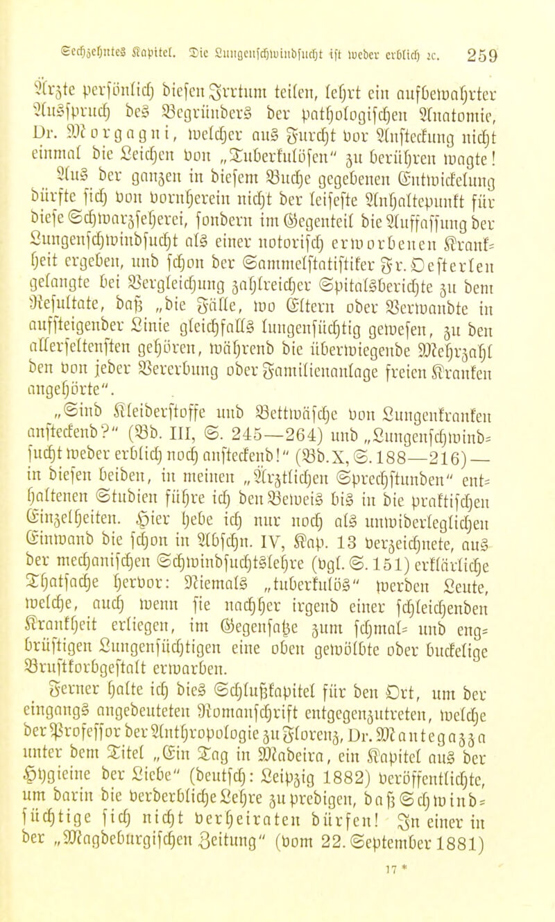 9(r5te pevfön(icf) biefeit Svrtum teUen, lefjvt ein auföeluarjrter 5(ii§fpruc^ bc§ 93egviinbei-S bev patrjolocjifdjeu Sdintomte, Dr. aiJorgagni, luetcfier au§ guvdjt bor Saiftec!iing lücljt einmal bie fieic^en bon „3:ut)erfulüfen ju berüljreu luagte! 3ai§ ber ganjen in biefem 53uc[je gegebenen (SntiuicEeüing bürfte fid) bou Dornrjerein nidjt ber leijefte «(nfjaltepnnft für biefefSdjiüarsjefjerei, fonbern im ©egenteil bie Sluffnffnng ber Sungenfc^lpinbfuc^t al§ einer notorifd) erinortienen ^xanh fjeit ergetien, unb jcf)on ber ©ammelftatiftifer gr. Defterlen gelangte tei a}erg(eidjung äafjtreidjer ©pitotäberidjte jn bem 9iefultate, baf3 „bie gäfle, Wo ©Itern ober S3eriüanbte in aitffteigenber Sinie gleidjfaffg Inngenfüdjtig geloefen, ben afferfeltenften ge^i3ren, lüäfjrenb bie übertüiegenbe d)M)x^af)i ben öon jeber SSerertmng ober gamilienanlage freien S^ranfen angefjörte. „©inb Slleiberftoffe nnb S3ett>üäfd)e Pon Snngenfranfen anftedenb? (53b. III, ©. 245—264) unb „ßnngenfdjUiinb^ fuc^t toeber erbüd) noc^ anftedenb! (Sßb.X, ©. 188—216) in biefen Oeiben, in meinen „trjtlidjen ©precfiftunben ent= fjattenen ©tnbien fitere id) ben 33eiueig 6i§ in bie praftifd^en (Sinselfjeiten. ^ier IjeDe td) nur noc^ al§ unmiberteglidjen einiuanb bie fdjon in 9t6fc^n. IV, l?ap. 13 öerjeic^nete, ou§ ber med)anifd)en ©c^lüinbfuc^tgle^re (Pgl. ©. 151) erftärlicle Stjatfadje f;crPor: 9fiemal§ „tuberfnlog luerben Seute, tüeldie, aud; luenn fie nadjfjer irgenb einer fd)(eidjenben ^ranffjeit erliegen, im ®egenfai3e jum fd)mat= unb eng= brüftigen Snngenfüdjtigen eine oben geiuolßte ober bndelige 53ruftfDr6gefta(t ermorOen. gerner ^atte id) bie§ ©djiufsfapitel für ben Ort, um ber eingangs angebeuteten 9fomanfd}rift entgegenjutreten, lueldje ber^rofeffor berMjropoIogieäugrorenä,Dr.ä)iantegaääo unter bem 5tM „(Sin Sag tu SOJabeira, ein S'apitet nu§ ber §t)gietne ber Siebe (beutfd): Seip^ig 1882) Peröffentlidjtc, um barin bie berberOüdie Scfjre juprebigen, bafj (Sdjtüinb^ füd)tige fic^ ntd)t berfjeiraten bürfen! ^n einer in ber „SRagbeOnrgifc^en Leitung (Pom 22. (September 1881) 17 *