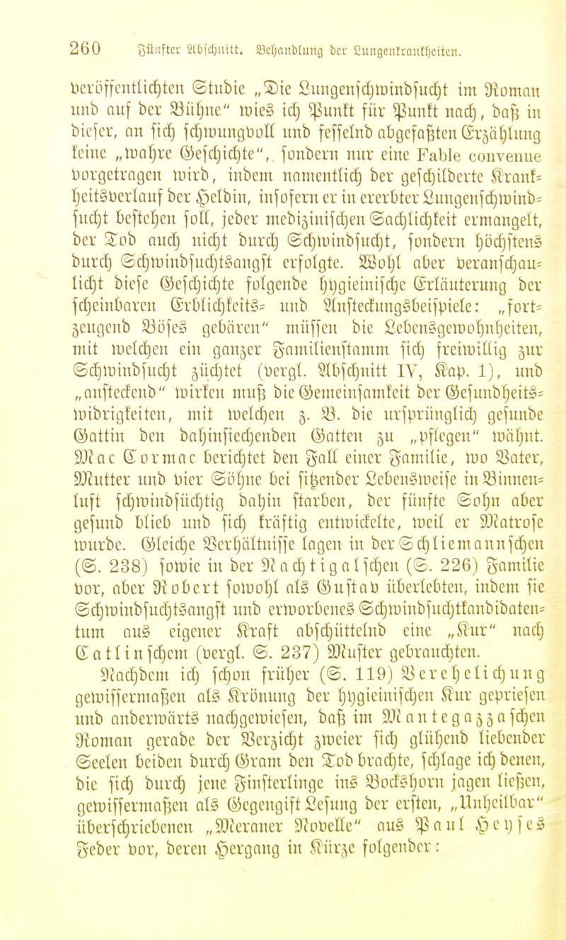 lieröffciitltd)tcu ©tubie „®ie Smigenfdjiutnbfud^t im 9toman iinb nu[ bcr S3üt;ne »uieg id) ^unft für ^unft nac^, baf3 in bicfcr, an fidj fdjiuungliott nnb fcffelnb abgcfafiten Grjäfjlung feine „inaljrc ©efdjidjte, fonbcrn nnr eine Fable couvenne Düvgetvagen mirb, inbem nanientlid} ber gefd)i(berte ^rant= Ijcit§üer(anf bev i^etbin, infofern er in ererbter 2ungcnfd)iüinb= fnd)t beftefjen \oll, jeber mcbijinifdjen ©ad)Ud)feit ermangelt, ber ^'ob and) nidjt bnrc!^ ©djtuinbfudjt, fonbern tjöd)ftcn§ burdj ©djminbfnd)t§angft erfolgte. SBotjt aOer ücranfdjau^ Iid)t bicfe ©efd^idjte folgenbe f;l)gieinifd}e ©rläuterung ber fdjeinbarcn (Sr6(id)feit§= nnb 5(nftecfnng§t)eifpiele: „fort:^ gengcnb 53öfc§ gebären nüiffen bie ScbenSgeiuofjnljeiten, mit uieldjcn ein ganzer gamilienftamm fid) freimütig jur (5d)minbfnd}t 5iid}tet (üergl. ^tbjdjnitt IV, ^ap. 1), nnb „anftcdenb »uirfen mnf] bie ©emeinfamfeit ber ®efnnbfjeit§= unbrigfeitcn, mit iueld)en 3. ^. bie nrfprünglid) gefunbe ©ottin ben bafjinfiedjenben ©atten „pflegen Unlt^nt. 9Jfac (Jormac tieridjtct ben galt einer gamilie, wo Sßater, 9Jintter nnb bier ©ötjne Ijci fi^enber SebenSlueife inSöinnem Inft fd)minbfiid)tig baljin ftarben, ber fünfte ©o^n aber gefimb blieb nnb fidj fräftig entmicfcite, med er SJtatrofe lunrbe. ©leidje $Ser[)ältniffe lagen in ber ©d)Iiemannfd}en (©. 238) fomic in bcr 9Jad)tigalfd)en (©. 226) gamilie bor, aber 9t ob er t foiool)! al§ ©nftaü überlebten, inbem fie ©d)tr)inbfnd)t§angft nnb ermorbeneS ©d)Uiinbfnd)tfanbibaten- tum an§ eigener SlVaft abfd)üttelnb eine „ß'nr nad) Sotlinfdjcm (bergl. ©. 237) ältufter gebrandjten. 9iad)bem id) fd)on früljer (©. 119) $8eref)elid)nng gemiffermafsen al§ S^ronnng ber Ijljgieinifdjen S?nr gepriefen nnb anbermärt§ nadjgeluiefen, baf5 im 9Jiantega55afd)en a^oman gerabe ber S3eräid)t jUieier fid) glüf)enb liebenber ©eeten bciben bnrd)©ram ben Sobbradjte, fdjiage id)benen, bie fid) bnrd) jene ginfterlinge in§ a3odsl)orn jagen licfjcn, gemiffermaf^en al§ ©egengift Sefnng ber erften, „Unljeilbar überfd)riebenen „9:)ceraner SioPette an§ ^anl C^ei)feä geber bor, beren ^ergang in ^ik^c folgenbcr: