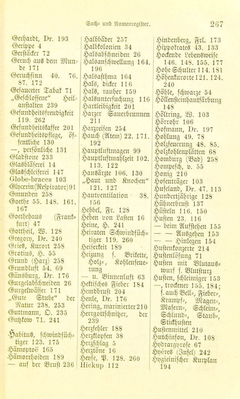 ®erf;aibt, Dr. 193 &mppc 4 ©crftäcfer 72 Oerad; aus bem 9)hin= be 171 ^eruc^ftnn 40. 76. 87. 172 ^efauceter Saßaf 71 „©efditoffene §eit= anftatteii 239 ©efunbl^eitefreubtgfcit 119. 262 ®e)'unbl;eitt^faffee 201 Oefunbl^eitöpflege, öf= fentlirf)e 130 —, perfönlid^e 131 GVfabftcne 233 @fa86Iä)erei 14 <StaSf(^Iciferei 147 Globe-braces 103 •(Sri}cerm(5ßefpiratDr)91 ■(Smunben 258 ■Ooet^ie 55. 148. 161. 167 @oetf;e^au§ {^xanU fmt) 47 ©ottBeil, SB. 128 ©regort}, Dr. 240 ÖrieS, i^urort 258 ©rotiug, Ap. 55 Örunb (§ärä) 258 (ärunbtuft 54. 69 @un§6urg, Dr. 176 •<SurgcIa6fc^neibeit 26 (äitrgctoäffev 171 „©Ute Stube ber ycatur 238. 253 ©uttmaun, D. 235 ©ufetolB 71. 241 >^a6itu«, fcfjlüinbfürf): tiger 123. 175 §ämo^)tOe 165 -§ämorr§oiben 189 — auf ber iBruft 236 Apaf6Mbcr 257 §aI6fotonien 34 §atöal)fd)neibeu 26 §aföanfd)lüe(Iung 164. 196 §at§aft^ma 164 i)aU, bicEer 116 ipafö, raul^et 159 Apal8unterfud}ung 116 §artlei6tgfeit 201 §ar3er ©auerbrunnen 211 ^arjreifeu 254 §ou(^ (3[tem) 22. 171. 192 ipau^jttuftmagen 99 §auptluftma[;t3eit 102. 113. 122 §au8ar3te 106. 130 „§aut unb Änoc^en 121. 127 §auti.ienti(atton 38. 156 Hebbel, gr. 128 §efeett üou haften 16 §eine, 241 betraten ©(^it)iubfüc^= ttger 119. 260 ^eiferfeit 189 §ci3ung f. ißrifette, §ol3=, Äor;tenfeue= ruug — u. Stnuenluft 63 §eftifd}e§ gieber 184 ©cmb^ruft 204 §enle, Dr. 176 gering, iuartnierter210 |)errgottfd)ni^cr, ber 239 §er3fc[y[er 188 öcr3ttD))fen 38 |)er3fd;tag 5 §er3töne 16 §e^fe, 5ß. 128. 260 Hicku2) 112 §inben6erg, grt. 173 Api^3t)ofrate8 43. 133 |)ocfenbe l'eben§tüeife 146. 148. 155. 177 §Dr;e@d;urterll4.181 §öl;en!uroitel21.124. 240 §öf;te, fi^luarse 54 §öftenfteint;autfärbung 148 ^örtving, SB. 103 §örro]^r 106 |)ofmamt, Dr. 197 |>ol;tun9 49. 78 §ol3feucvung 48. 85. §ol3for)ten^)lätten 68 Homburg (S3ab) 258 |)ompe[d), b. 55 |)ontg 210 |)Ofeitträgei- 103 ^ufelanb, Dr. 47. 113 §unbcrtiäf;rige 128 |)ü(;uerbruft 137 |)üfte(n 116. 150 Ruften 23. 116 — beim 2tuffter;en 155 2lu§get;en 153 Einlegen 154 §ufteuEoii3erte 214 §uftenlüfung 71 Ruften ntit 93rutau§= tourf f. 93rutftur3 Ruften, fd}tetmtgei- 153 —, trodener 155. 184; f.au(^SSett=, gtebev=, Äram^3f=, gjJageu^, aRafevn=, ©c^leim^, @dy[unb=, (Staube, ©tid^uften §uftenmittet 210 §utc^tnfon, Dr. 108 ^t)brargvro[e 67 §t)ere8 (Csnfct) 242 Äpi;gietntfd;ev turbtait 194