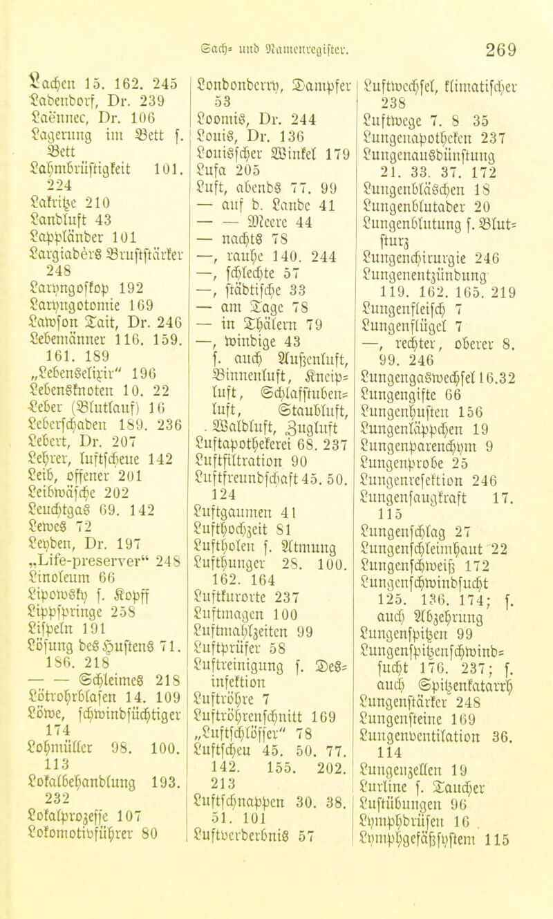 ^ac^icn 15. 162. 245 •Sabeiiboif, Dr. 239 Saennec, Dr. 106 ^aqeruiig im 33ett f. Sctt Saf^mCvüfttgfeit lül. 224 SaW^c 210 ?anbtuft 43 So^j^Iönber 101 SargiaberS 93vuftftär!er 248 Saningoftop 192 Sanjngotontie 169 Salnfon Xait, Dr. 246 Memänner 116. 159. 161. 189 „?eBenSeli};ii 196 McnSfnoten 10. 22 -?e6er (Sßfutfauf) 16 £c6erfc^abeit 189. 236 SeBcrt, Dr. 207 Sef^rer, luftfcfieue 142 ?eib, offener 201 Set6lväf(^e 202 ?euc^tgaS 69. 142 Selue§ 72 Sci}ben, Dr. 197 „Life-preserver 24S Stnoteum 66 i'ipolüSh) f. Sojjff Sip^ifpringe 258 Sifpefn 191 ^öfung bcg §uften6 71. 186. 218 ©c^letmeS 218 ?ötrot}rb(afen 14. 109 Sötoe, f^toinbfüc^tigei 174 M)mMcx 98. 100. 113 ?ofalßer;anb(ung 193. 232 Sofa(pro3ef)e 107 fofomotibfii^rer 80 Sactjä Ulli) Oiaiiiciivcgiftei-. Sonbonbervt?, SanH^fer 53 Soonüö, Dr. 244 ' Souiö, Dr. 136 ?oui§f(^er SSinfet 179 Sufa 205 2u\t, abenb§ 77. 99 — auf b. Sanbc 41 a)?ecre 44 — na^tS 78 —, raur^e 140. 244 —, f^tedjte 57 —, ftäbtifc^K 33 — am 2:agc 78 — in Sl^älern 79 —, toinbige 43 f. auc^ 2ruf3cnüift, S3innentuft, Äncip= tuft, (S(^)Iafftuben= luft, ©tauWuft, . asatbluft, 3itgtuft ?ufta).iotr;eferet 68. 237 ?uftfi(tration 90 ?uftfreunbfrf;aft45. 50. 124 fiiftgaumen 41 Suftf)Oi%tt 81 ?uftr;oIcu f. SXtmmtg Juft^ungcr 28. 100. 162. 164 Suftturovte 237 Suftinagen 100 Suftmai;r3eitcn 99 Juftprüfer 58 Suftreinigung f. ®e6= infeftion Suftvi)[)ve 7 ?uftvör;renfrf;nitt 169 „fuftfcfjtöficr 78 Suftfc^eu 45. 50. 77. 142. 155. 202. 213 Suftfc^na^ipcn 30. 38. 51. lül ?uftbcrber6ni6 57 269 l'uftlucd^fel, t(iiitatifd;er 238 SuftlDege 7. 8 35 ?ungenapot[;cfcn 237 ^ungenauSbünftung 21. 33. 37. 172 Suugenb(äöcf)en 18 ?ungenb(utaber 20 SungenbUitung f. 33lut= ftur3 ?ungenc(nrnrgie 246 Jungenentjünbung 119. 162. 165. 219 Sungenfleifc^ 7 Sungenflügct 7 —, ved^ter, oßerer 8. 99. 246 Sungengaöft>ed^feU6.32 Sungengtfte 66 fungen^uften 156 Sungenläpjjc^en 19 Sungen^^arenc^ljm 9 Sungen)jro&e 25 Sungenrefeftion 246 Sungenfaugfraft 17. 115 ?ungenfc^Iag 27 Sungenfc^leiml^aut 22 Sungenfdjiueiji 172 ?ungcnfc^h3inbfud)t 125. 136. 174; f. aud) 2r&3e;^rung Sungcnfpi^cn 99 Sungenfpi|cnfc^h3inb= fud}t 176. 237; f. aud» (S))il3enfatavr'^ Sungenftäricr 248 ?ungenfteiuc 169 Sungenbcntitation 36. 114 Sungcnseßen 19 Surltne f. Saudjer Suftü6ungcn 96 Jvm^)r;bviifcn 16 . Si)m)jr;gcfäf5fi;ftem 115