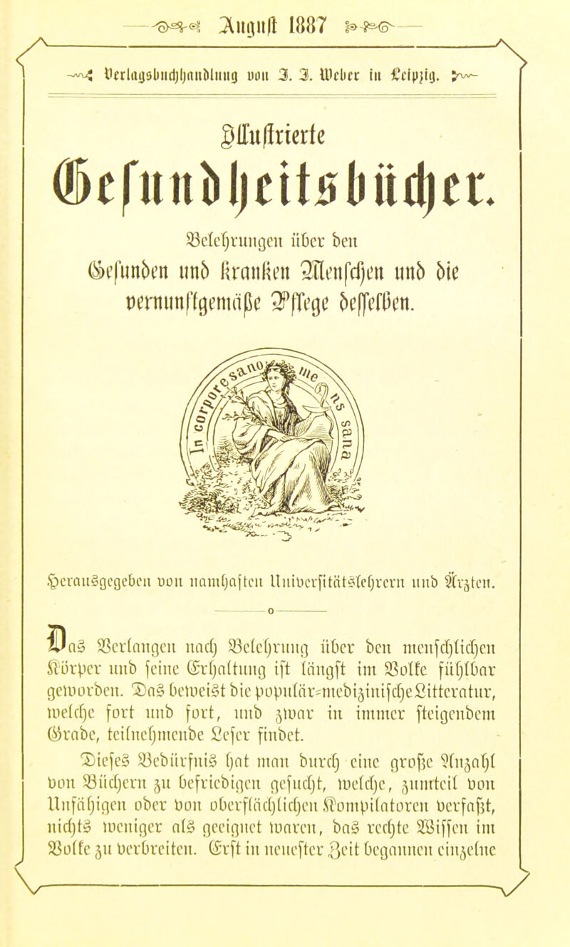 —'^>^<4 ^n^0 1887 i^-s^— ÖtrlaijDlMirtjljnuMiiiig uuit 3. 3. IDcbct iii Ccipjiij. SlTulincrte SBelerjruiigen über beit .'pcrau§gcgc6cn von iiamOafteii Uuiüevfitnt?tcf)vcvn iiiib ti'ätcit. n§ 3Scr(niigcu und) 5ßc(cfjruiig ütcr ben mcu[d)ticr)en ftürpcr ititb feine (Srfjaltiiiig ift (iiitgft int Solfc fiifjlOnr gcuiorbcn. '2)n§ OeUici§t bie popnlnr-'niebi5inifd)e2itterntnv, Uieldjc fort nnb fort, imb jlunv iii immer fteigenbcm Ök'abc, tct(ncf)ntcnbe Sefer fiiibet. 3)icfe£i ä3ebiivfni§ f}nt man burd} eine gvofjc ^fnjnf)! Don 93iidjevn p Oefriebigen gefndjt, >i)e(d)e, 5nnitei( üou Unfäfjigen ober bon oberf(nd}lidjen i?ompi(ntorcn üerfnfjt, nidjtS loeniger n(§ geeignet iunren, ba§ vedjte Söiffen int 58o(fe ju Verbreiten. tSrft in ncnefter Qclt begannen ein,^e(nc