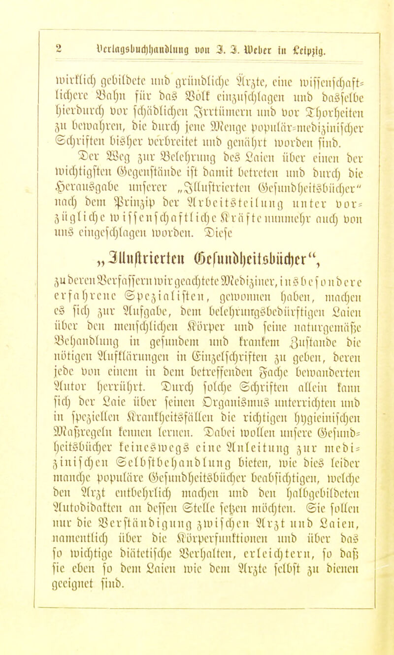 Uiivfüdj gclnlbctc iiiib grüublidjc ^dätc, eine U)ineitfdjnft= lidjevc Sönlju für bn§ a3oIf eiii.vifdjfageit imb ba§feIOe Ijievbiivd) bor fd)nb(idjeu Svvtünteni iiiib Dor 3:fjLU-[}citen 51t (Hnnaljveii, bic biird) jene ^.lieiige populnr=niebijinifdjcr (Sdjviftcii tnSfjev lieiluxitet luib geitäljvt Uiorbeit fiiib. ®cr SBeg ^itr SSeleljviiiig bc§ Snien üOcv einen ber Uiidjtigften ©egenftönbe ift bnniit betreten nnb bnvd) bie •fxrausigatic unfcrcv „giluftvieiteu C^efititbljeitfidiidjer nadj bem ^tinjip ber 5(r&cit§tci(uug nntcr üor= 5 ii gl i d) c Iii i f f c n f dj n f t (i d) e U' v n f tc nnnntef;r nnd} bon nn§ eingefdjtageii tnorbcn. ®icfe „ 3lhiflricrtcu (f)cfunbl)cttöbiid)cr bereu 58er faffcrn mir gendj tcte ^Jtebijinev, i n 0 b e [ 0 n b e r e erfafjrcne ©pe^ialiften, gewonnen f)atien, nmdjcn e§ fidj 5ur ^(ufgntic, bcni bclefjruugsibcbiirftigen Snien über ben uieufdjlidjen Körper nnb feine nnturgemäfjc 93e[janb(ung in gefunbem nnb fvnnfem ßnftanbc bie nötigen 5üiff[nrnngen in (Sin^elfdjriften 5n gebe», bereu jcbc Don einem in bem betreffenbcu gadjc tielnnnberten 9(utDr f)errii(}rt. ®nrd) foldje ©d^riften allein faun fid) ber Saie über feinen Drgnui§nni§ nutevridjteu nnb in fpejieUen STrautf)eit§fäHen bie ridjtigeu fjljgieinifdjen SRafjregetu fcunen lernen. Dabei lnoUeu unfere ®efunb= fjcitgbiidjer feine«Uieg§ eine Einleitung jur mebi = jinifdjen ©clbftbet;anblnug bieten, luie biey Iciber mandje populäre ©efuubljeitSbüdier beabfidjtigen, meldje ben Slrjt entbel^rlid^ madjen nnb beu Ijalbgcbilbeten Elutobibaften an beffen ©teile feigen mödjteu. ©ic follen nur bic ^ßerftänbiguug ^mifdjen Slrjt unb Saien, nomentlidj über bie JiKirpcrfuuftionen unb über ba§ fo luidjtige biätetifdjc SSerljalteu, erleidjtcrn, fo bafj fie eben fo bem Saien mie bem Elr^te felbft jn bienen geeignet fiub.