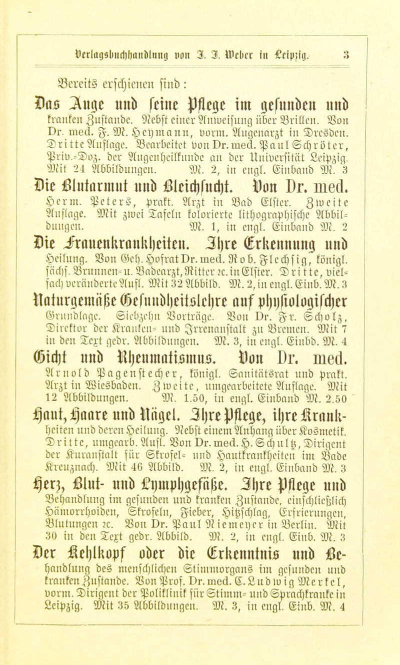 S8ereit§ erfdjieneu fiitb: Do0 ^iigc imb feine lljiege tm öefunben unb franfen Suftaiibe. 9(cbft ciiicu ?fuu)eifiiiig über 93ri((cn. 5öon Dr. med. g-. 3)?. .^Tcljiunnn, üovm. 9(ugcitavät in Svcgöcit. 3) r i 11 c 9(uf(ngc. ^Bearbeitet üon Dr. med. a u I ©d) r ö t e v, ^viu.-Sos. bcr 9(iigen()cilfmtbe an bcr Uiiincrntät Seip^ig. mu 24 ?(bbilbimgeii. «{. 2, in engl. Sinbaiib m. 3 Die iBlutarimit unb j!Bleicl)fttct)t. Öou Dr. med. S)cr«t. ^^JcterS, praU. Sh-^t in S3nb elfter, gtoeite 9(uflnge. mit äiuci Snfclit foforierte litrjogrnprjifdje 5rbbi(= billigen. m. 1, in engl, ginbnnb 9Jc. 2 Die lrauenkronkl)eiten. 3l)re (Erliemumij mib ^cilmig. SSoit @cl). ^uifratDr.med. 3tüb. g-Icd)fig, fönigl. [ad]]. aSrunnen^n. 33abearät,9iitter jc. in Elfter. S)ri ttc, üiel= fad) ueränberte^tnfl. mit 32 «(bbilb. m. 2, in engl. (Siiib. m. 3 itoluröemülie (jöefunblieibleljre nuf pljijftologifdjer ®vniiblagc. ©icb,yl)n ^Sorträge. SSon Dr. g-r. ©diotj, Sireftüi ber ßraiden= unb Srrennnftalt ju Bremen. SIfit 7 in ben Scjt gebr. 9(bbi(bungen. 9Jt. 3, in engt, ginbb. m. 4 Ö)ict)t unb liljennmti^mns. i)ött Dr. med. Strnoib ^agenftec^er, fönigl. ©anität§rat unb praft. Sfrjt in 3Sie§babcn. umgearbeitete 9(uflage. mit 12 Stbbilbungen. m. 1.50, in engl. Sinbanb m. 2.50 i^ttut,ipoare unb Itiigel. 31jre |)|ie$e, iljrelrank- f)eiten unb bereu Teilung. 9(cbft einem 9(n|ang über SoSmetif. 3)r i 11e, umgeaib. 9(ufl. 58on Dr.med. @d)nI, Dirigent ber fluranftalt für ©frofcl« unb .£-)autfranf[)eiteit im Söabc Ärcuiuad). mit 4G Slbbilb. m. 2, in engl, ©inbanb m. 3 ^erj, üBlnt- unb £i)mpl)9efn|je. 3l)re Jüflege unb SBetjaubtung im gcfunbcn unb tranfeu |]uftanbe, einfdjlicfjtid) .'öämorrtjoiben, ©frofelu, g-ieber, §il^fd)fag, (Srfriernngcn, ^Blutungen 2C. SSon Dr. ^aul 5? icmeljer in 93erlin. mit 30 in beu Se^t gebr. 9(bbilb. m. 2, in engl. Einb. m. 3 Der i^el)lko|)f ober bic (Erkenntnis unb iße- (janbfung be§ nienfd)Iid)eu StimmorganS im gcfnnben unb fronfenf,uftanbe. SSon ^jßrof. Dr. med. 6. Sub m ig mc r f e I, Dorm. Dirigent ber ^Jiolittinif für Stimm» unb@.prad)tranfe in ßci|)äig. mit 35 Stbbilbnngen. m. 3, in engl. ginb. m. 4