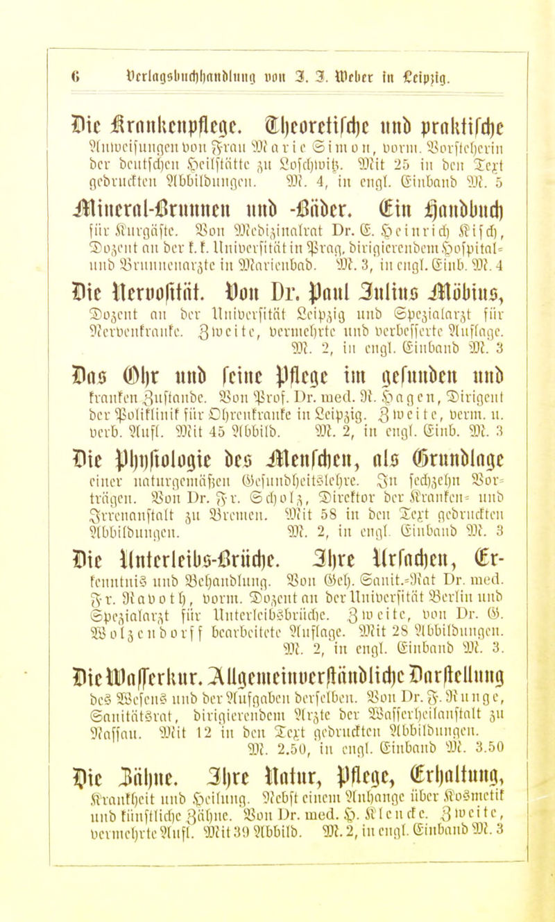 Die :ßrnnkciipfle9e. tl)eoretifd)c nnb prahtifdje ^(iilLu'if Hilgen luni ^-nm Wi nv i o S i m o ii, iHiriii. iHn-fle()crin bcr bciitfd)cii 5)ci(ftntte ,yi 2ofc()luit^. ^iJMt 25 in bcii Icft ficbnicffcii Jlbbilbiiiißcii. Wi. 4, in engl. (Jiiiboiib 1)f. 5 iltincrnl-ßrunncn iinb -iBiibcr. (Ein i^nnbbud) für ft'urgnftc. ium aiccbi.vnalrat Dr. E. ^ncinricl) ^Hfcl), ®o,^oiit nn bcr t. f. Unincvfitätin ^vng, birigicvciibcm.S*;)ofpital= iiiib 33rniinciinv,5tc in ilfavionbab. W. 3, in nigt. ßinb. 93?. 4 Die Iteniofttüt. ^on Dr. J)aul Suliitö iHöbtus, Sojcnt nii bcr llniücrfitQt 2eip,yi3 unb ©pcjialnrjt für 9fcrlu'nfriuifc. 3'i^bcruidjrtc nnb ucrbcffcrtc ^luffnqc. 'm. -1, in engl. (Sinbanb m'. '6 Döö (^\)X nnb feine ^.Ifleije im gernnben nnb hnnfeu ^iiftnitbc. 3>üii ^^irof. Dr. med. 9}. n g cn, S)irigcii( bcr 'ipüliflinif für ßbreiitrniitc in Scipjtg. Qwcitc, üerm. n. ücrb. ?fnf(. W\t 45 ?(bbilb. 2, in engl. ginb. W. 3 Die pljijftolügie bes iUenfdien, nls O5runbln0c einer luiturgcnuificii (ycfiinbf)eitcilct)rc. Wöt-'fjn 58Dr= trägen. 3>on Dr. ?i-r. ®d)oI,^, S)ircttor bcrS?ranfcn= nnb Srrenaiiftnlt jn Süremcu. Wiit 58 in bcn S^ej't gebrncften ?(bbilbniigeii. 2, in engt- Ginbanb Wi. 3 Die i(nterleibs-lBrücl)e. 3l)re llrfadien, (Er- fenntni'3 nnb 33e[)anblung. SSoii @nnit.'9iat Dr. med. 5\-r. afnnott), lutrin. S'o.^eiitnii berllniuerfittit 93erliii nnb @).ic,ya!ar,^t für lliitevleiböbrücbe. 3'^'^^- »-niu Dr. ®. ^üläcnborff bearbeitete ?(nf(age. Üiit 28 ^Ibbilbnngen. 91?. 2, in engl, einbanb Hf. 3. DielDnfferlinr. lUtjemeinnerjlönblidjc Diirliellung be§ SÖefeiifi nnb ber^tnfgabcn berfelben. 'iSon Dr.3-.3fungc, ©nnitiitgrnt, birigiereiibcm Vträte bcr SSafferbeifonftnIt jn 9faffau. IH'it 12 in bcn 2:e;rt gebrncften 9lbbilbiingeii. m. 2.50, in engl, ©inbaiib 'M. 3.50 Ilie 3nl)ne. 3l)re Miix, j^flege, OErlialinn^, .'ftrantf)cit nnb .t)eifniig. 9iebft einem yinbnnge über ,«0'3metit nnb tünfilicbc güOiic. S>on Dr. med. ^i. SVlcncte. ^lueitc, ücrinel)rte9liifl. «fit 3i) ?lbbilb. m 2, in engt. (Sinbanb W. 3