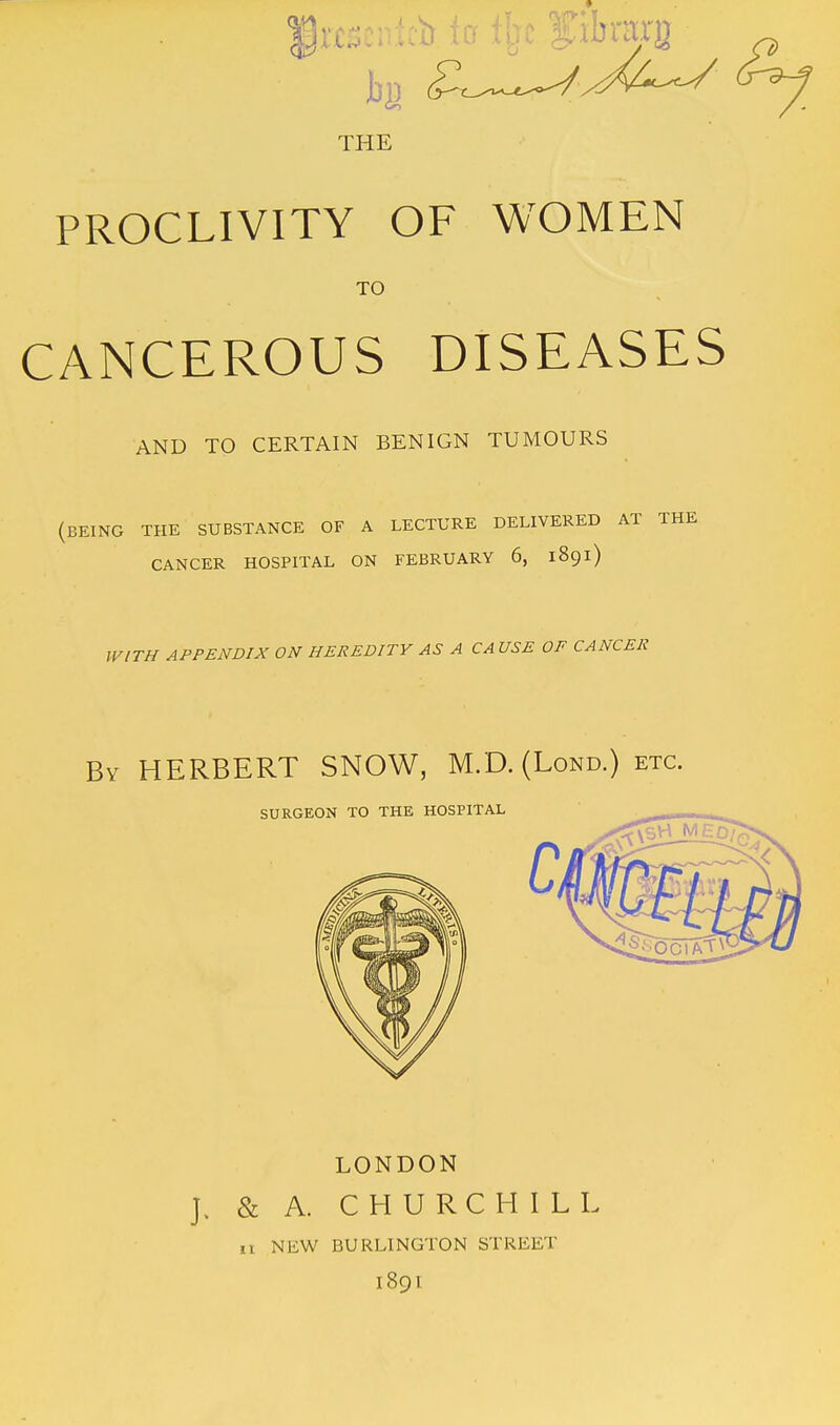 frfscntcb io % fibmrg THE PROCLIVITY OF WOMEN TO CANCEROUS DISEASES AND TO CERTAIN BENIGN TUMOURS (being the substance of a lecture delivered at the CANCER HOSPITAL ON FEBRUARY 6, 1891) WITH APPENDIX ON HEREDITY AS A CA USE OF CANCER By HERBERT SNOW, M.D. (Lond.) etc. SURGEON TO THE HOSPITAL LONDON J. & A. CHURCHILL 11 NEW BURLINGTON STREET 1891