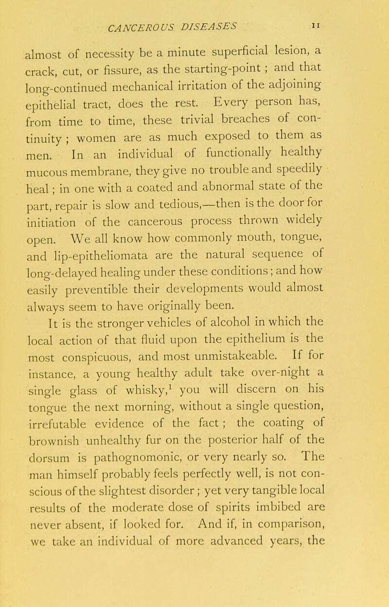 almost of necessity be a minute superficial lesion, a crack, cut, or fissure, as the starting-point ; arid that long-continued mechanical irritation of the adjoining epithelial tract, does the rest. Every person has, from time to time, these trivial breaches of con- tinuity ; women are as much exposed to them as men. In an individual of functionally healthy mucous membrane, they give no trouble and speedily heal; in one with a coated and abnormal state of the part, repair is slow and tedious,—then is the door for initiation of the cancerous process thrown widely open. We all know how commonly mouth, tongue, and lip-epitheliomata are the natural sequence of long-delayed healing under these conditions; and how easily preventible their developments would almost always seem to have originally been. It is the stronger vehicles of alcohol in which the local action of that fluid upon the epithelium is the most conspicuous, and most unmistakeable. If for instance, a young healthy adult take over-night a single glass of whisky,1 you will discern on his tongue the next morning, without a single question, irrefutable evidence of the fact ; the coating of brownish unhealthy fur on the posterior half of the dorsum is pathognomonic, or very nearly so. The man himself probably feels perfectly well, is not con- scious of the slightest disorder ; yet very tangible local results of the moderate dose of spirits imbibed are never absent, if looked for. And if, in comparison, we take an individual of more advanced years, the