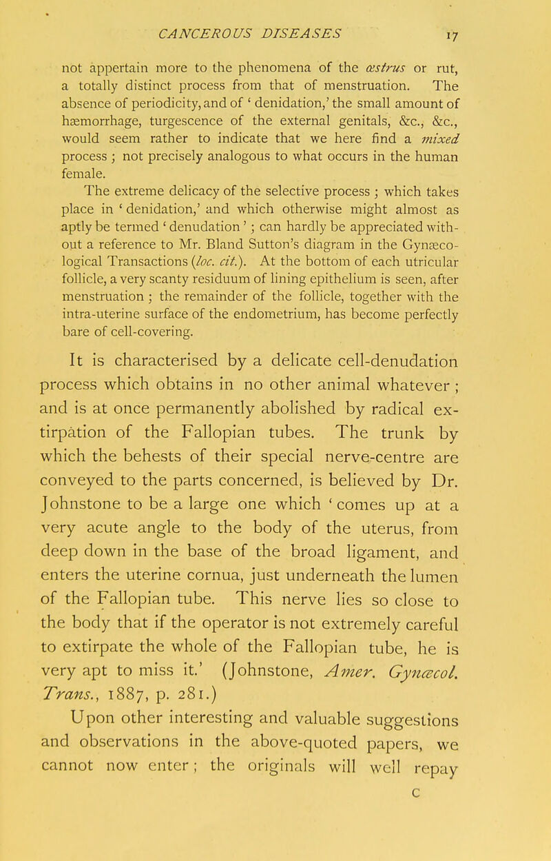 not appertain more to the phenomena of the cestrus or rut, a totally distinct process from that of menstruation. The absence of periodicity, and of ' denidation,' the small amount of haemorrhage, turgescence of the external genitals, &c, &c, would seem rather to indicate that we here find a mixed process ; not precisely analogous to what occurs in the human female. The extreme delicacy of the selective process ; which takes place in ' denidation,' and which otherwise might almost as aptly be termed ' denudation'; can hardly be appreciated with- out a reference to Mr. Bland Sutton's diagram in the Gynaeco- logical Transactions (Joe. eit.). At the bottom of each utricular follicle, a very scanty residuum of lining epithelium is seen, after menstruation ; the remainder of the follicle, together with the intra-uterine surface of the endometrium, has become perfectly bare of cell-covering. It is characterised by a delicate cell-denudation process which obtains in no other animal whatever ; and is at once permanently abolished by radical ex- tirpation of the Fallopian tubes. The trunk by which the behests of their special nerve-centre are conveyed to the parts concerned, is believed by Dr. Johnstone to be a large one which 'comes up at a very acute angle to the body of the uterus, from deep down in the base of the broad ligament, and enters the uterine cornua, just underneath the lumen of the Fallopian tube. This nerve lies so close to the body that if the operator is not extremely careful to extirpate the whole of the Fallopian tube, he is very apt to miss it.' (Johnstone, Amer. Gyneecol. Trans., 1887, p. 281.) Upon other interesting and valuable suggestions and observations in the above-quoted papers, we cannot now enter; the originals will well repay c