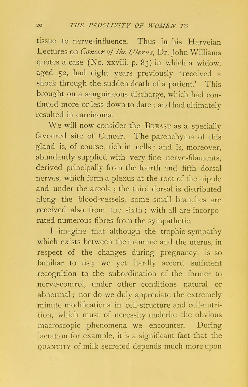 tissue to nerve-influence. Thus in his Harveian Lectures on Cancer of the Uterus, Dr. John Williams quotes a case (No. xxviii. p. 83) in which a widow, aged 52, had eight years previously 'received a shock through the sudden death of a patient.' This brought on a sanguineous discharge, which had con- tinued more or less down to date ; and had ultimately resulted in carcinoma. We will now consider the Breast as a specially favoured site of Cancer. The parenchyma of this gland is, of course, rich in cells ; and is, moreover, abundantly supplied with very fine nerve-filaments, derived principally from the fourth and fifth dorsal nerves, which form a plexus at the root of the nipple and under the areola ; the third dorsal is distributed along the blood-vessels, some small branches are received also from the sixth; with all are incorpo- rated numerous fibres from the sympathetic. I imagine that although the trophic sympathy which exists between the mammae and the uterus, in respect of the changes during pregnancy, is so familiar to us; we yet hardly accord sufficient recognition to the subordination of the former to nerve-control, under other conditions natural or abnormal ; nor do we duly appreciate the extremely minute modifications in cell-structure and cell-nutri- tion, which must of necessity underlie the obvious macroscopic phenomena we encounter. During lactation for example, it is a significant fact that the quantity of milk secreted depends much more upon