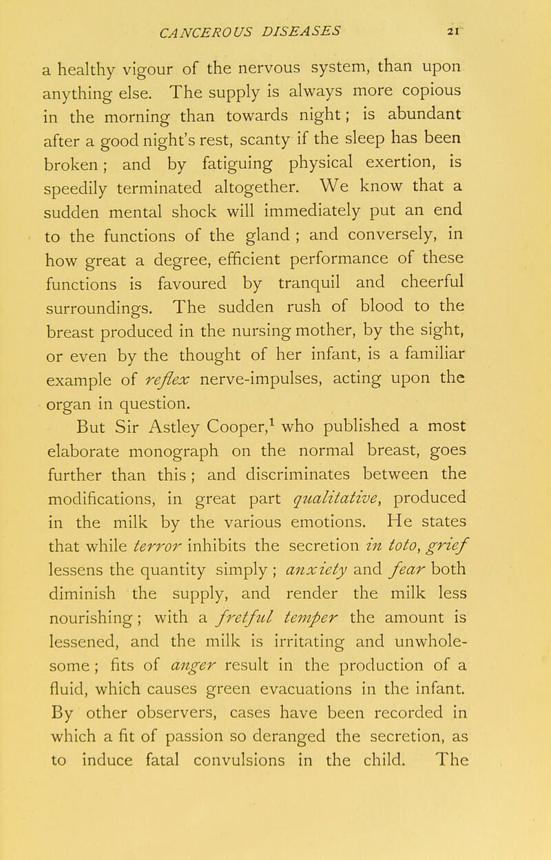 a healthy vigour of the nervous system, than upon anything else. The supply is always more copious in the morning than towards night; is abundant after a good night's rest, scanty if the sleep has been broken; and by fatiguing physical exertion, is speedily terminated altogether. We know that a sudden mental shock will immediately put an end to the functions of the gland ; and conversely, in how great a degree, efficient performance of these functions is favoured by tranquil and cheerful surroundings. The sudden rush of blood to the breast produced in the nursing mother, by the sight, or even by the thought of her infant, is a familiar example of reflex nerve-impulses, acting upon the organ in question. But Sir Astley Cooper,1 who published a most elaborate monograph on the normal breast, goes further than this; and discriminates between the modifications, in great part qualitative, produced in the milk by the various emotions. He states that while terror inhibits the secretion in toto, grief lessens the quantity simply ; anxiety and fear both diminish the supply, and render the milk less nourishing; with a fretful temper the amount is lessened, and the milk is irritating and unwhole- some ; fits of anger result in the production of a fluid, which causes green evacuations in the infant. By other observers, cases have been recorded in which a fit of passion so deranged the secretion, as to induce fatal convulsions in the child. The