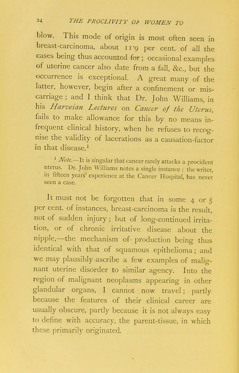 blow. This mode of origin is most often seen in breast-carcinoma, about irg per cent, of all the cases being thus accounted for ; occasional examples of uterine cancer also date from a fall, &c., but the occurrence is exceptional. A great many of the latter, however, begin after a confinement or mis- carriage ; and I think that Dr. John Williams, in his Harveian Lectures on Cancer of the Uterzis, fails to make allowance for this by no means in- frequent clinical history, when he refuses to recog- nise the validity of lacerations as a causation-factor in that disease.1 1 Note.—It is singular that cancer rarely attacks a procident uterus. Dr. John Williams notes a single instance : the writer, in fifteen years' experience at the Cancer Hospital, has never seen a case. It must not be forgotten that in some 4 or 5 per cent, of instances, breast-carcinoma is the result, not of sudden injury ; but of long-continued irrita- tion, or of chronic irritative disease about the nipple,—the mechanism of production being thus identical with that of squamous epithelioma; and we may plausibly ascribe a few examples of malig- nant uterine disorder to similar agency. Into the region of malignant neoplasms appearing in other glandular organs, I cannot now travel ; partly because the features of their clinical career are usually obscure, partly because it is not always easy to define with accuracy, the parent-tissue, in which these primarily originated.