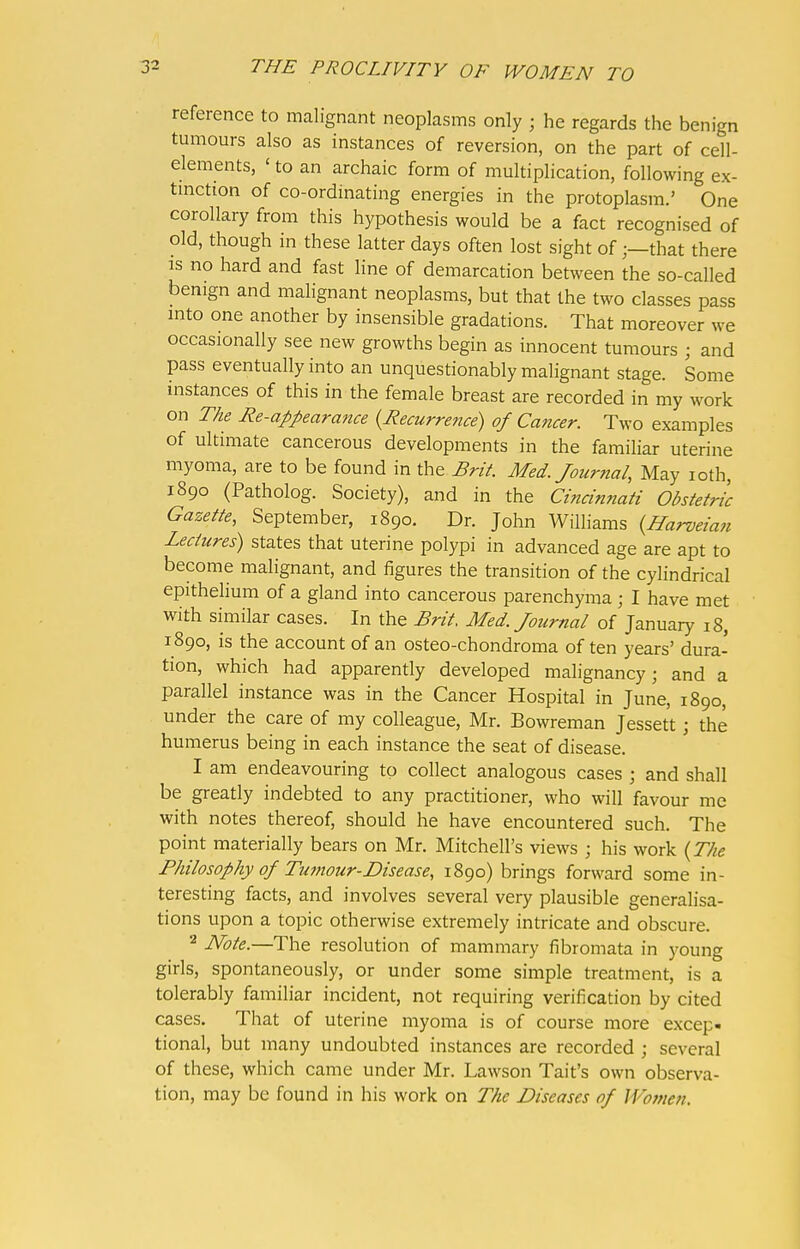 reference to malignant neoplasms only ; he regards the benign tumours also as instances of reversion, on the part of cell- elements, ' to an archaic form of multiplication, following ex- tinction of co-ordinating energies in the protoplasm.' One corollary from this hypothesis would be a fact recognised of old, though in these latter days often lost sight of;—that there is no hard and fast line of demarcation between the so-called benign and malignant neoplasms, but that the two classes pass into one another by insensible gradations. That moreover we occasionally see new growths begin as innocent tumours ; and pass eventually into an unquestionably malignant stage. Some instances of this in the female breast are recorded in my work on The Re-appearance {Recurrence) of Cancer. Two examples of ultimate cancerous developments in the familiar uterine myoma, are to be found in the Brit. Med. Journal, May roth, 1890 (Patholog. Society), and in the Cincinnati Obstetric Gazette, September, 1890. Dr. John Williams {Harveian Lectures) states that uterine polypi in advanced age are apt to become malignant, and figures the transition of the cylindrical epithelium of a gland into cancerous parenchyma; I have met with similar cases. In the Brit. Med. Journal of January 18, 1890, is the account of an osteo-chondroma of ten years' dura- tion, which had apparently developed malignancy; and a parallel instance was in the Cancer Hospital in June, 1890, under the care of my colleague, Mr. Bowreman Jessett; the humerus being in each instance the seat of disease. 1 am endeavouring to collect analogous cases j and shall be greatly indebted to any practitioner, who will favour me with notes thereof, should he have encountered such. The point materially bears on Mr. Mitchell's views ; his work {The Philosophy of Tumour-Disease, 1890) brings forward some in- teresting facts, and involves several very plausible generalisa- tions upon a topic otherwise extremely intricate and obscure. 2 Note.—The resolution of mammary fibromata in young girls, spontaneously, or under some simple treatment, is a tolerably familiar incident, not requiring verification by cited cases. That of uterine myoma is of course more excep- tional, but many undoubted instances are recorded j several of these, which came under Mr. Lawson Tait's own observa- tion, may be found in his work on The Diseases of Women.