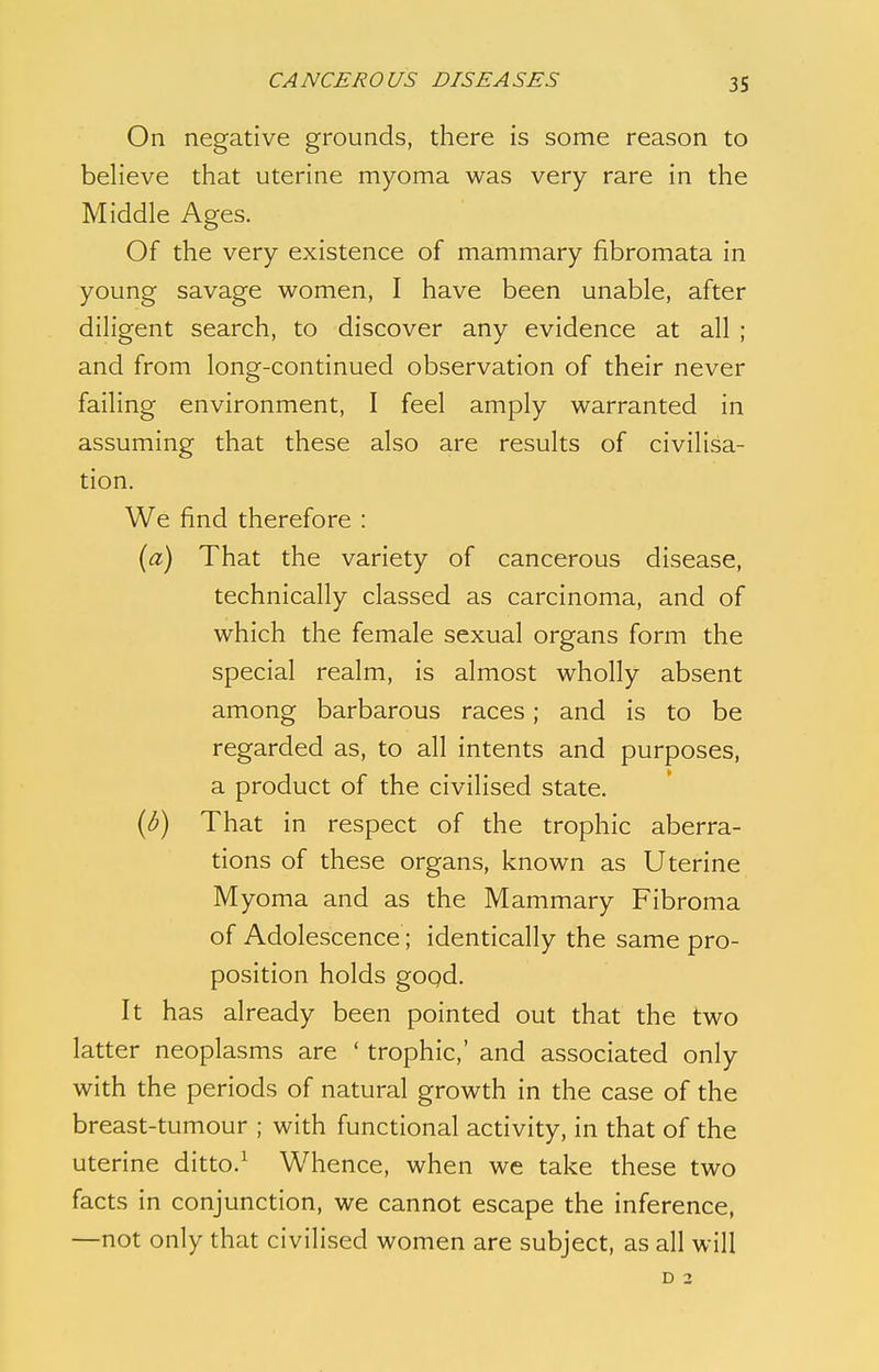 On negative grounds, there is some reason to believe that uterine myoma was very rare in the Middle Ages. Of the very existence of mammary fibromata in young savage women, I have been unable, after diligent search, to discover any evidence at all ; and from long-continued observation of their never failing environment, I feel amply warranted in assuming that these also are results of civilisa- tion. We find therefore : {a) That the variety of cancerous disease, technically classed as carcinoma, and of which the female sexual organs form the special realm, is almost wholly absent among barbarous races; and is to be regarded as, to all intents and purposes, a product of the civilised state. (b) That in respect of the trophic aberra- tions of these organs, known as Uterine Myoma and as the Mammary Fibroma of Adolescence; identically the same pro- position holds good. It has already been pointed out that the two latter neoplasms are ' trophic,' and associated only with the periods of natural growth in the case of the breast-tumour ; with functional activity, in that of the uterine ditto.1 Whence, when we take these two facts in conjunction, we cannot escape the inference, —not only that civilised women are subject, as all will D 2