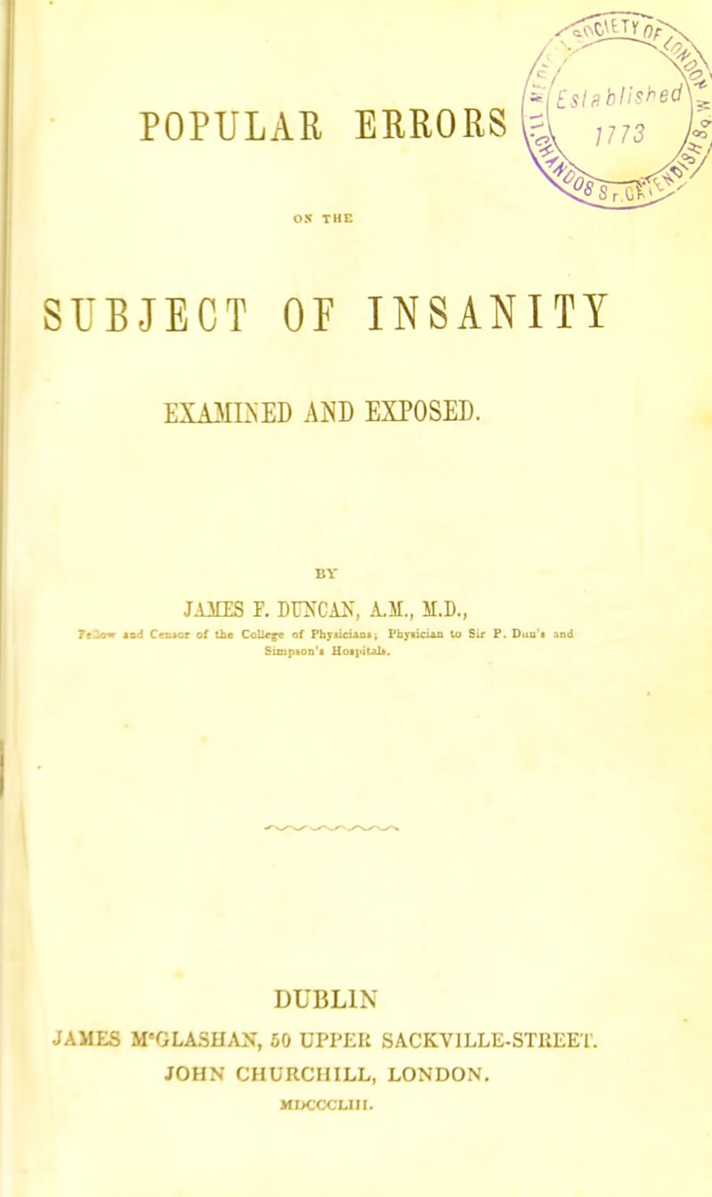 POPULAR ERRORS ox THE SUBJECT OF INSANITY EXAMI>ED AND EXPOSED. BY JAMIS F. DOCAls, A.M., M.D., 7c2air aod Censor of lire College of Physiciank; Phytici*a lo Sir F. Duu'i and SuQpBon'i Uoijiitab. DUBLIN JAMES irOLASHAN, 50 UPI'KK SACKVILLE-STREET. JOHN CHURCHILL, LONDON. MDCCCLIII.