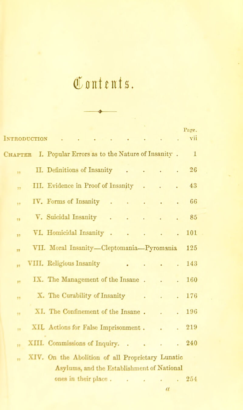 Contents. —♦— IxTP.ODCcnojf ........ vii Chapter I. Popular Errors as to the Nature of Insanity . 1 „ n. Definitions of Insanity . . . . 2G „ III. Evidence in Proof of Insanity ... 43 IV. Forms of Insanity ..... G6 „ V. Suicidal Insanity ..... 85 „ VL Homicidal Insanity 101 „ VII. Moral Insanity—Cleptomania—Pyromania 125 „ Vm. Eeligious Insanity . . . .143 IX. The Management of the Insane . . . 160 X. The Curability of Insanity . . . 176 ., XI. The Confinement of the Insane . . .196 XIL Actions for False Imprisonment. . . 219 „ XIII. Commissions of Inquiry. .... 240 „ XIV. On the Abolition of all Proprietary Lunatic Asylums, and the Establislimcnt of National ones in their place ..... 2.')'! ft