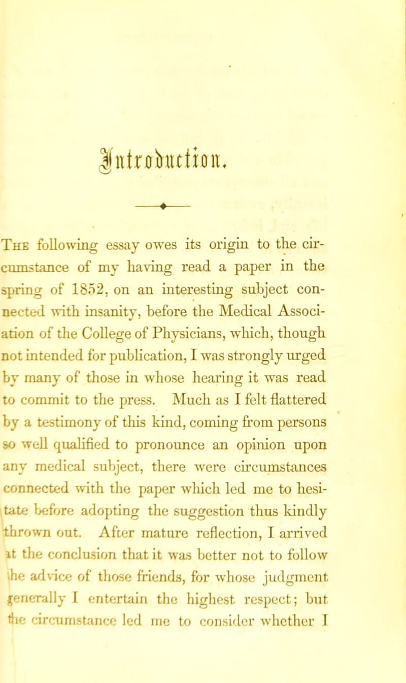 —♦— The following essay owes its origin to the cir- cumstance of my having read a paper in the spring of 1852, on an interesting subject con- nected with insanity, before the Medical Associ- ation of the College of Physicians, wliich, though not intended for pubhcation, I was strongly urged by many of those in whose hearing it was read to commit to the press. Much as I felt flattered by a testimony of this kind, coming from persons 80 well qualified to pronounce an opinion upon any medical subject, there were circumstances connected with the paper which led me to hesi- tate before adopting the suggestion thus Idndly thrown out. After mature reflection, I arrived it the conclusion that it was better not to follow \he advice of those friends, for whose judgment j^enerally I entertain the highest respect; but the circum.stance led me to consider whether I