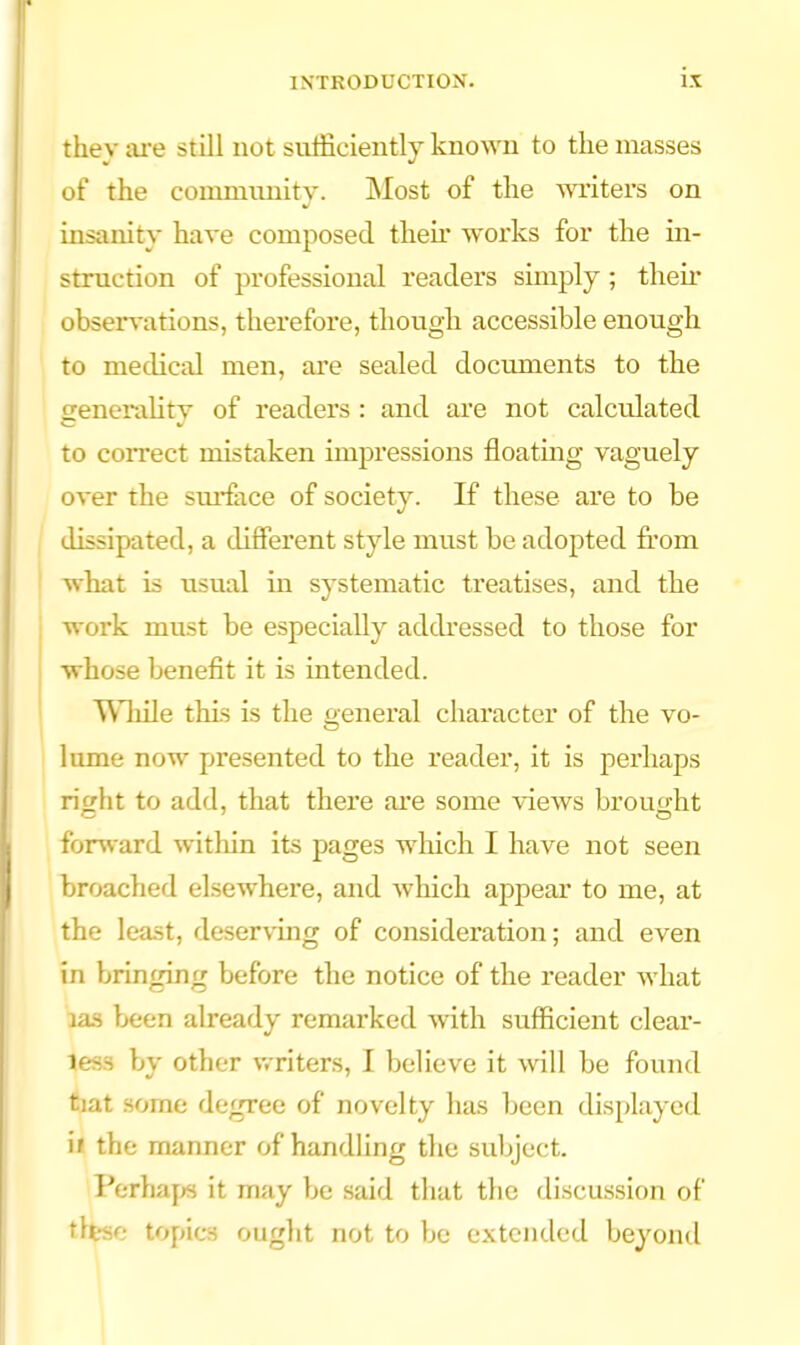ix they ai-e still not sufficiently known to the masses of the community. Most of the writers on insanity have composed their works for the in- struction of professional readers simply; theii' obseri^ations, therefore, though accessible enough to medical men, are sealed documents to the genemlity of readers : and are not calculated to correct mistaken impressions floatmg vaguely over the sui-fiice of society. If these are to be dissipated, a different style mu.st be adopted from what is usual in systematic treatises, and the work must be especially addressed to those for whose benefit it is intended, i ^\1iile this is the oeneral character of the vo- I lume now presented to the reader, it is perhaps riwht to add, that there are some views brouo-ht fonvard within its pages which I have not seen broached elsewhere, and which appear to me, at the lea.st, deserving of consideration; and even in bringing before the notice of the reader what las been already remarked with sufficient clear- less by other v/riters, I believe it will be found tiat some degree of novelty has been displayed it the manner of handling the subject. Perha[>s it may be said that the discussion of tlfese topics ought not to be extended beyond