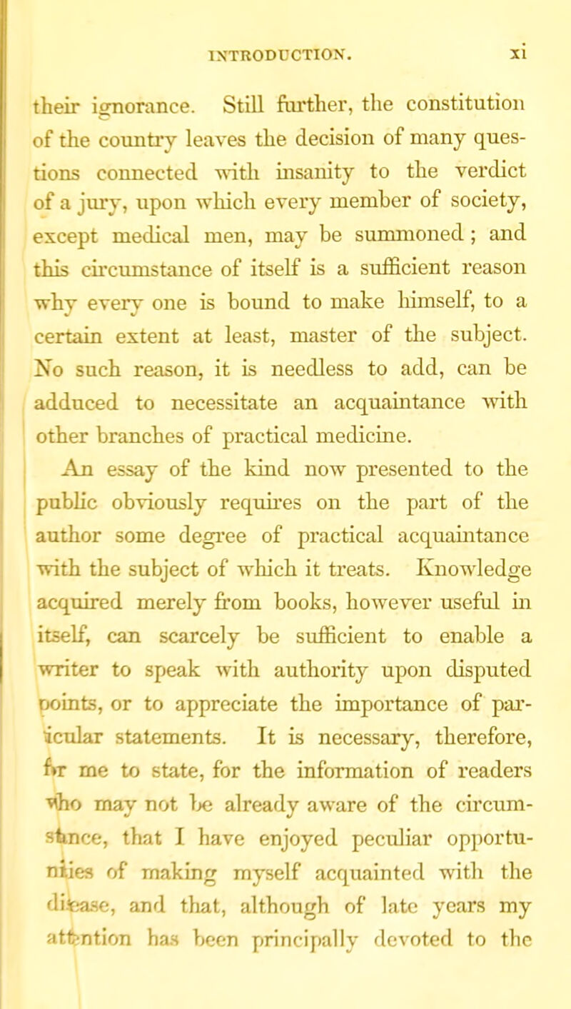 their ignorance. Still further, the constitution . >f the countiy leaves the decision of many ques- tions connected with insanity to the verdict of a jiuy, upon which every member of society, except medical men, may be summoned; and this circumstance of itself is a sufficient reason why every one is bound to make himself, to a certain extent at least, master of the subject. No such reason, it is needless to add, can be adduced to necessitate an acquaintance with other branches of practical medicine. An essay of the kind now presented to the public obviously requires on the part of the author some degi'ee of practical acquaintance with the subject of which it treats. Knowledge acquired merely from books, however useful in itself, can scarcely be sufficient to enable a writer to speak with authority upon disputed points, or to appreciate the importance of par- icular statements. It is necessary, therefore, fw me to state, for the information of readers Mho may not Ije already aware of the circum- stnce, that I have enjoyed peculiar opportu- nties of making myself acquainted with the difease, and that, although of late years my atfention ha.s been principally devoted to the
