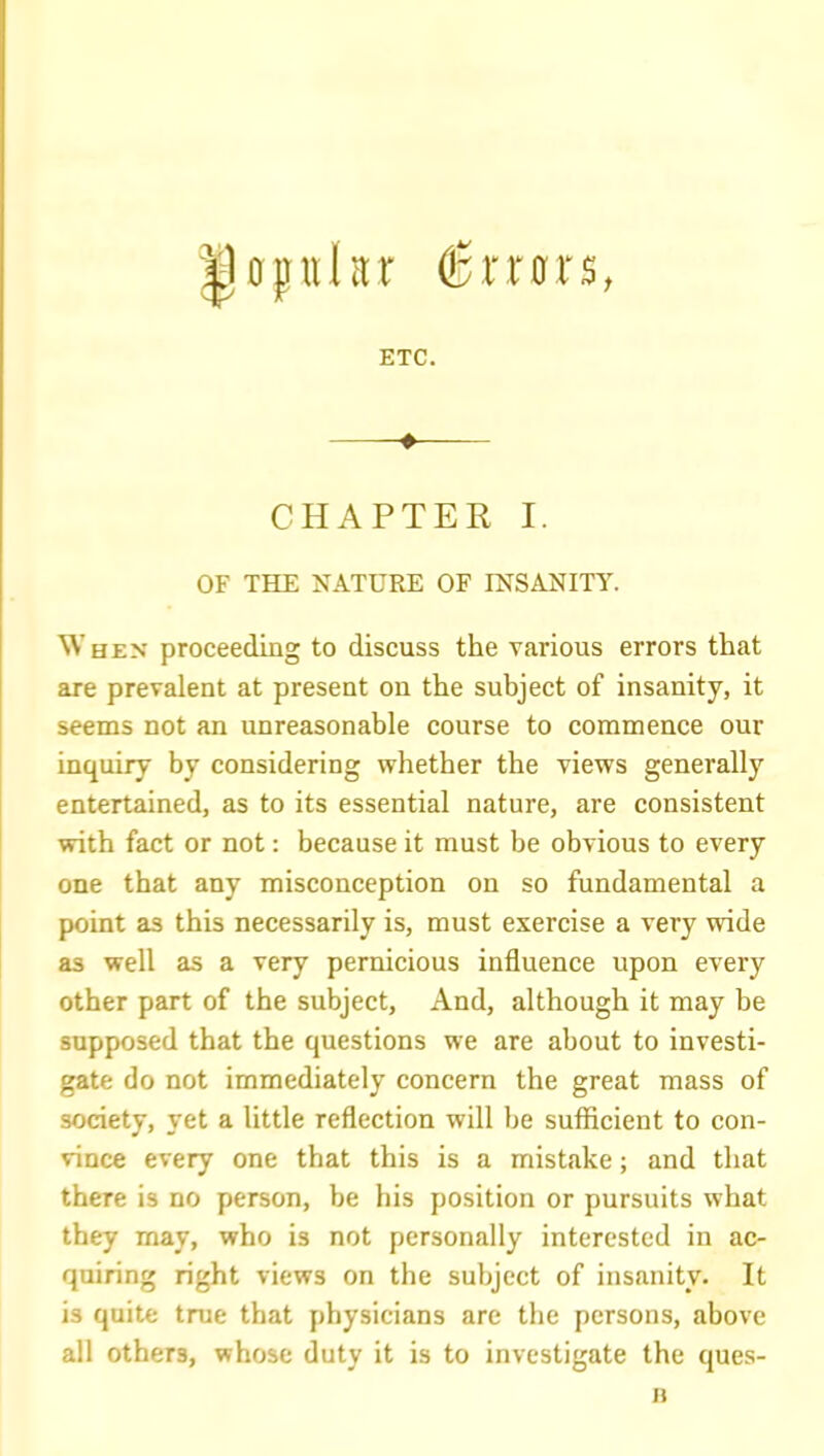 0fnhr €xxGXB, ETC. ♦ CHAPTER I. OF THE NATURE OF INSANITY. When proceeding to discuss the various errors that are prevalent at present on the subject of insanity, it seems not an unreasonable course to commence our inquiry by considering whether the views generally entertained, as to its essential nature, are consistent with fact or not: because it must be obvious to every one that any misconception on so fundamental a point as this necessarily is, must exercise a very wide as well as a very pernicious influence upon every other part of the subject. And, although it may be supposed that the questions we are about to investi- gate do not immediately concern the great mass of society, yet a little reflection will be sufficient to con- vince every one that this is a mistake; and that there is no person, be his position or pursuits what they may, who is not personally interested in ac- quiring right views on the subject of insanity. It is quite true that physicians are the persons, above ail others, whose duty it is to investigate the ques- B
