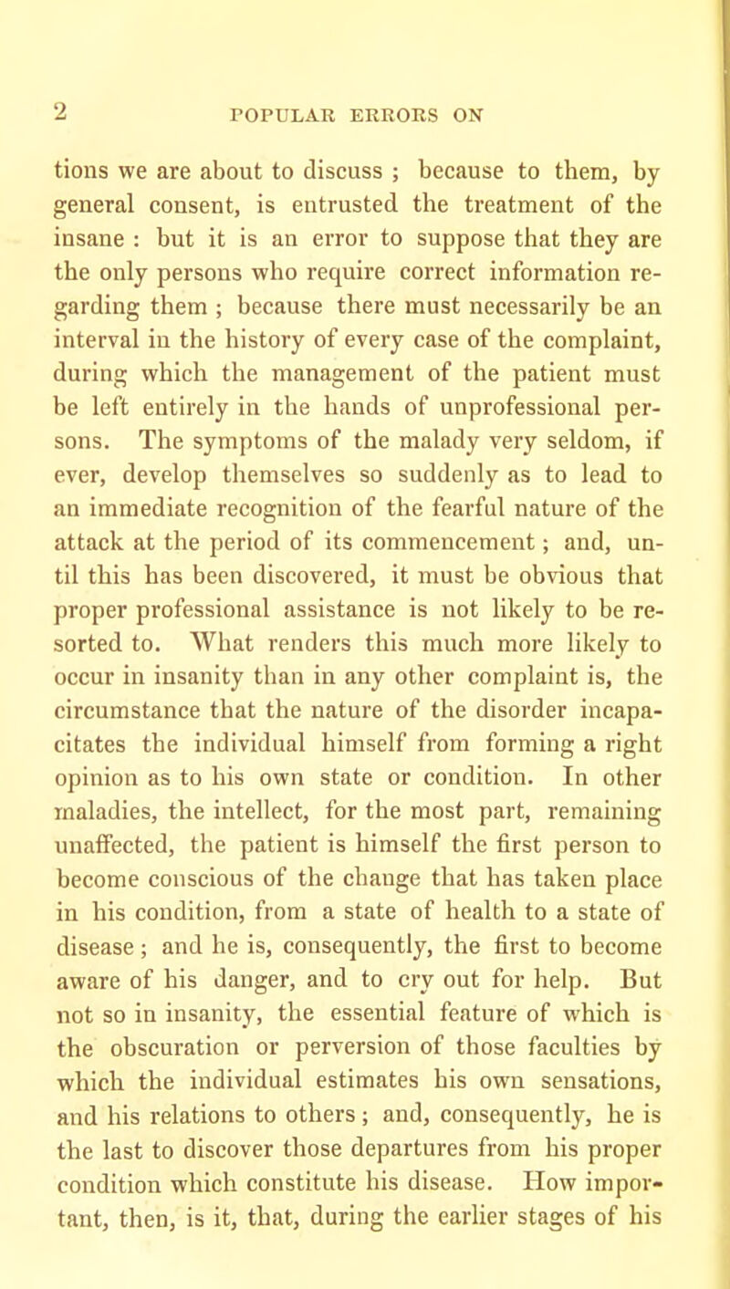 tions we are about to discuss ; because to them, by general consent, is entrusted the treatment of the insane : but it is an error to suppose that they are the only persons who require correct information re- garding them ; because there must necessarily be an interval in the history of every case of the complaint, during which the management of the patient must be left entirely in the hands of unprofessional per- sons. The symptoms of the malady very seldom, if ever, develop themselves so suddenly as to lead to an immediate recognition of the fearful nature of the attack at the period of its commencement; and, un- til this has been discovered, it must be obvious that proper professional assistance is not likely to be re- sorted to. What renders this much more likely to occur in insanity than in any other complaint is, the circumstance that the nature of the disorder incapa- citates the individual himself from forming a right opinion as to his own state or condition. In other maladies, the intellect, for the most part, remaining unaffected, the patient is himself the first person to become conscious of the change that has taken place in his condition, from a state of health to a state of disease ; and he is, consequently, the first to become aware of his danger, and to cry out for help. But not so in insanity, the essential feature of which is the obscuration or perversion of those faculties by which the individual estimates his own sensations, and his relations to others; and, consequently, he is the last to discover those departures from his proper condition which constitute his disease. How impor- tant, then, is it, that, during the earlier stages of his