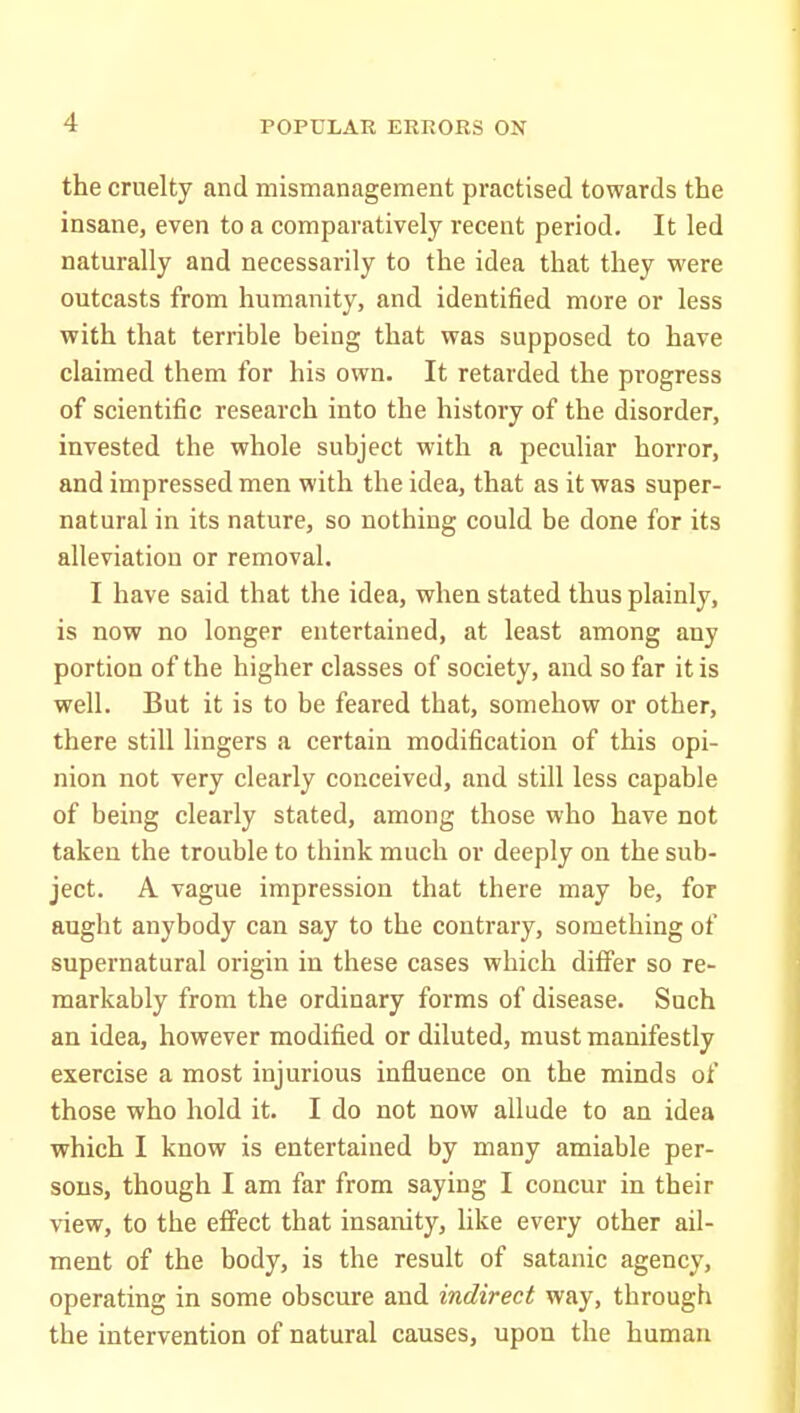 the cruelty and mismanagement practised towards the insane, even to a comparatively recent period. It led naturally and necessarily to the idea that they were outcasts from humanity, and identified more or less with that terrible being that was supposed to have claimed them for his own. It retarded the progress of scientific research into the history of the disorder, invested the whole subject with a peculiar horror, and impressed men with the idea, that as it was super- natural in its nature, so nothing could be done for its alleviation or removal. I have said that the idea, when stated thus plainly, is now no longer entertained, at least among any portion of the higher classes of society, and so far it is well. But it is to be feared that, somehow or other, there still lingers a certain modification of this opi- nion not very clearly conceived, and still less capable of being clearly stated, among those who have not taken the trouble to think much or deeply on the sub- ject. A vague impression that there may be, for aught anybody can say to the contrary, something of supernatural origin in these cases which differ so re- markably from the ordinary forms of disease. Such an idea, however modified or diluted, must manifestly exercise a most injurious influence on the minds of those who hold it. I do not now allude to an idea which I know is entertained by many amiable per- sons, though I am far from saying I concur in their view, to the effect that insanity, like every other ail- ment of the body, is the result of Satanic agency, operating in some obscure and indirect way, through the intervention of natural causes, upon the human