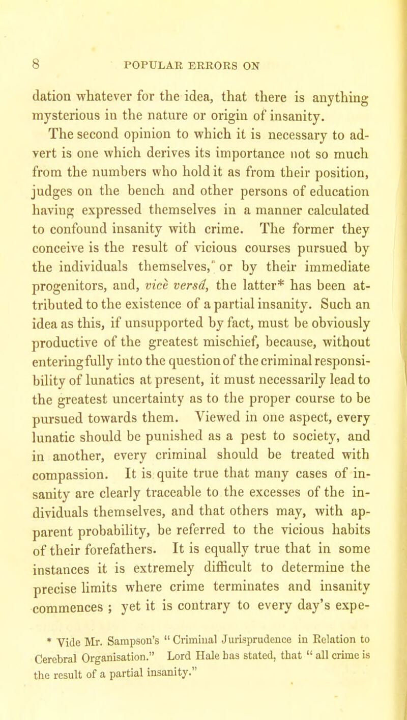 dation whatever for the idea, that there is anything mysterious in the nature or origin of insanity. The second opinion to which it is necessary to ad- vert is one which derives its importance not so much from the numbers who hold it as from their position, judges on the bench and other persons of education having expressed themselves in a manner calculated to confound insanity with crime. The former they conceive is the result of vicious courses pursued by the individuals themselves, or by their immediate progenitors, and, vice versd, the latter* has been at- tributed to the existence of a partial insanity. Such an idea as this, if unsupported by fact, must be obviously productive of the greatest mischief, because, without entering fully into the question of the criminal responsi- bility of lunatics at present, it must necessarily lead to the greatest uncertainty as to the proper course to be pursued towards them. Viewed in one aspect, every lunatic should be punished as a pest to society, and in another, every criminal should be treated with compassion. It is quite true that many cases of in- sanity are clearly traceable to the excesses of the in- dividuals themselves, and that others may, with ap- parent probability, be referred to the vicious habits of their forefathers. It is equally true that in some instances it is extremely difficult to determine the precise limits where crime terminates and insanity commences ; yet it is contrary to every day's expe- * Vide Mr. Sampson's  Crimiual Jurisprudence in Relation to Cerebral Organisation. Lord Hale bas stated, tbat  all crime is the result of a partial insanity.