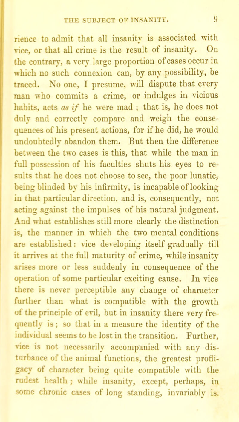 rience to admit that all insanity is associated with vice, or that all crime is the result of insanity. On the contrary, a very large proportion of cases occur in which no such connexion can, by any possibility, be traced. No one, I presume, will dispute that every man who commits a crime, or indulges in vicious habits, acts as if he were mad ; that is, he does not inly and correctly compare and weigh the conse- i^uences of his present actions, for if he did, he would undoubtedly abandon them. But then the difference between the two cases is this, that while the man in full possession of his faculties shuts his eyes to re- sults that he does not choose to see, the poor lunatic, being blinded by his infirmity, is incapable of looking in that particular direction, and is, consequently, not acting against the impulses of his natural judgment. And what estabhshes still more clearly the distinction is, the manner in which the two mental conditions are established: vice developing itself gradually till it arrives at the full maturity of crime, while insanity arises more or less suddenly in consequence of the operation of some particular exciting cause. In vice there is never perceptible any change of character further than what is compatible with the growth of the principle of evil, but in insanity there very fre- quently is; so that in a measure the identity of the individual seems to be lost in the transition. Further, vice is not necessarily accompanied with any dis- turbance of the animal functions, the greatest profli- gacy of character being quite compatible with the rudest health ; while insanity, except, perhaps, in some chronic cases of long standing, invariably is.