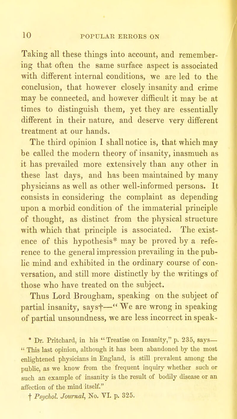 Taking all these things into account, and remember- ing that often the same surface aspect is associated with different internal conditions, we are led to the conclusion, that however closely insanity and crime may be connected, and however difficult it may be at times to distinguish them, yet they are essentially different in their nature, and deserve very different treatment at our hands. The third opinion I shall notice is, that which may be called the modern theory of insanity, inasmuch as it has prevailed more extensively than any other in these last days, and has been maintained by many physicians as well as other well-informed persons. It consists in considering the complaint as depending upon a morbid condition of the immaterial principle of thought, as distinct from the physical structure with which that principle is associated. The exist- ence of this hypothesis* may be proved by a refe- rence to the general impression prevailing in the pub- lic mind and exhibited in the ordinary course of con- versation, and still more distinctly by the writings of those who have treated on the subject. Thus Lord Brougham, speaking on the subject of partial insanity, saysf— We are wrong in speaking of partial unsoundness, we are less incorrect in speak- * Dr. Pritchard, in his Treatise on Insanity, p. 235, says—  This last opinion, although it has been abandoned by the most enlightened physicians in England, is still prevalent among the public, as we know from the frequent inquiry whether such or such an example of insanity is the result of bodily disease or an affection of the mind itself. t Psychol. Journal, No. VI. p. 325.