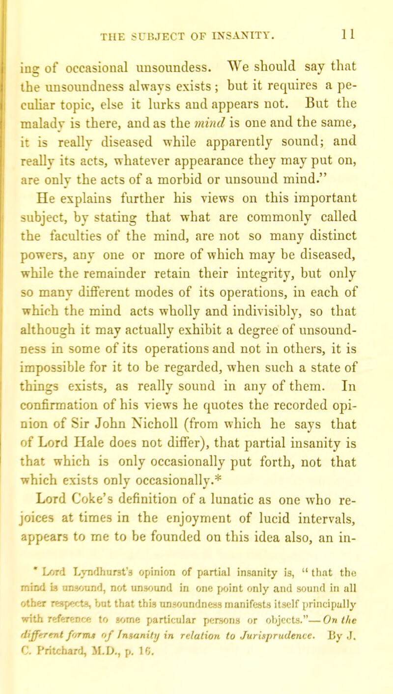 !ig of occasional unsoundess. We should say that he unsoundness always exists ; but it requires a pe- oliar topic, else it lurks and appears not. But the aaladv is there, and as the mind is one and the same, .: is really diseased while apparently sound; and really its acts, whatever appearance they may put on, ire only the acts of a morbid or unsound mind. He explains further his views on this important subject, by stating that what are commonly called the faculties of the mind, are not so many distinct powers, any one or more of which may be diseased, while the remainder retain their integrity, but only 50 many different modes of its operations, in each of which the mind acts wholly and indivisibly, so that although it may actually exhibit a degree of unsound- ness in some of its operations and not in others, it is impossible for it to be regarded, when such a state of things exists, as really sound in any of them. In confirmation of his views he quotes the recorded opi- nion of Sir John Nicholl (from which he says that of Lord Hale does not differ), that partial insanity is that which is only occasionally put forth, not that which exists only occasionally.* Lord Coke's definition of a lunatic as one who re- joices at times in the enjoyment of lucid intervals, appears to me to be founded on this idea also, an in- ' L/jrd Lyn'lhurat'a opinion of partial insanity is,  that the mind is unsound, not unsound in one point only and sound in all other respects, but that this unsoundness manifests itself principally with reference to some particular persons or objects.—On the riiffirrfnt f'/rrru nf Insanity in relation to Jurisprudence. By J. C. Pritchard, M.D., p. 16.