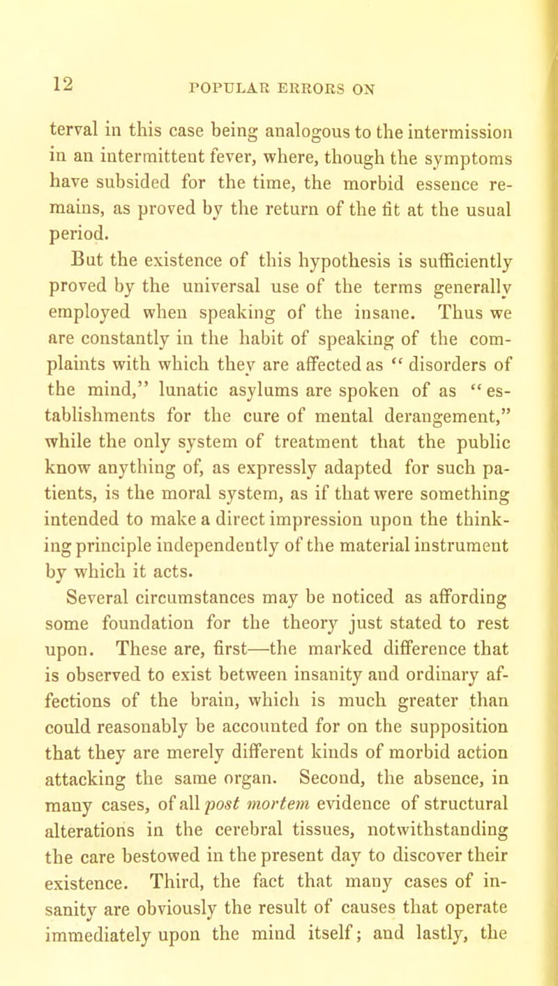 terval in this case being analogous to the intermission in an intermittent fever, where, though the symptoms have subsided for the time, the morbid essence re- mains, as proved by the return of the fit at the usual period. But the existence of this hypothesis is sufficiently proved by the universal use of the terms generally employed when speaking of the insane. Thus we are constantly in the habit of speaking of the com- plaints with which they are affected as  disorders of the mind, lunatic asylums are spoken of as  es- tablishments for the cure of mental deraugement, while the only system of treatment that the public know anything of, as expressly adapted for such pa- tients, is the moral system, as if that were something intended to make a direct impression upon the think- ing principle independently of the material instrument by which it acts. Several circumstances may be noticed as affording some foundation for the theory just stated to rest upon. These are, first—the marked difference that is observed to exist between insanity and ordinary af- fections of the brain, which is much greater than could reasonably be accounted for on the supposition that they are merely different kinds of morbid action attacking the same organ. Second, the absence, in many cases, of all post mortem evidence of structural alterations in the cerebral tissues, notwithstanding the care bestowed in the present day to discover their existence. Third, the fact that many cases of in- sanity are obviously the result of causes that operate immediately upon the mind itself; and lastly, the
