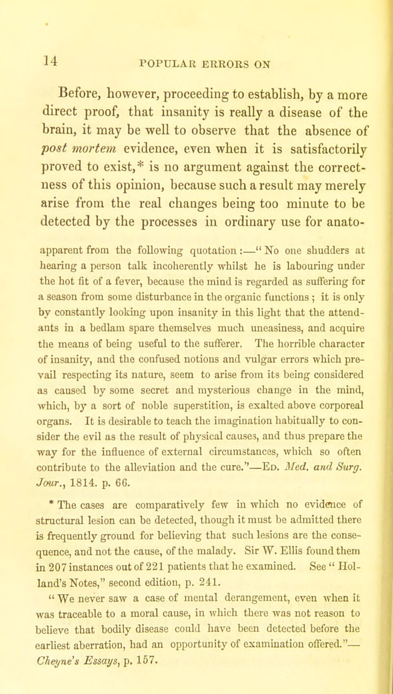 Before, however, proceeding to establish, by a more direct proof, that insanity is really a disease of the brain, it may be well to observe that the absence of post mortem evidence, even when it is satisfactorily proved to exist,* is no argument against the correct- ness of this opinion, because such a result may merely arise from the real changes being too minute to be detected by the processes in ordinary use for anato- apparent from the following quotation:— No one shudders at hearing a person talk Incoherently whilst he is labouring under the hot fit of a fever, because the mind is regarded as suffering for a season from some disturbance in the organic functions ; it is only by constantly looking upon insanity in this light that the attend- ants in a bedlam spare themselves much uneasiness, and acquire the means of being useful to the sufferer, The horrible character of insanity, and the confused notions and vulgar errors which pre- vail respecting its nature, seem to arise from its being considered as caused by some secret and mysterious change in the mind, which, by a sort of noble superstition, is exalted above corporeal organs. It is desirable to teach the imagination habitually to con- sider the evil as the result of phj'sical causes, and thus prepare the way for the influence of external circumstances, which so often contribute to the alleviation and the cure.''—Ed. Med. and Surg. Jour., 1814. p. 66. * The cases are comparatively few in which no evidence of structural lesion can be detected, though it must be admitted there is frequently ground for believing that such lesions are the conse- quence, and not the cause, of the malady. Sir W. Ellis found them in 207instances out of 221 patients that he examined. See  Hol- land's Notes, second edition, p. 241.  We never saw a case of mental derangement, even when it was traceable to a moral cause, in which there was not reason to believe that bodily disease could have been detected before the earliest aberration, had an opportunity of examination offered.— Cheyne's Essays, p. 157.