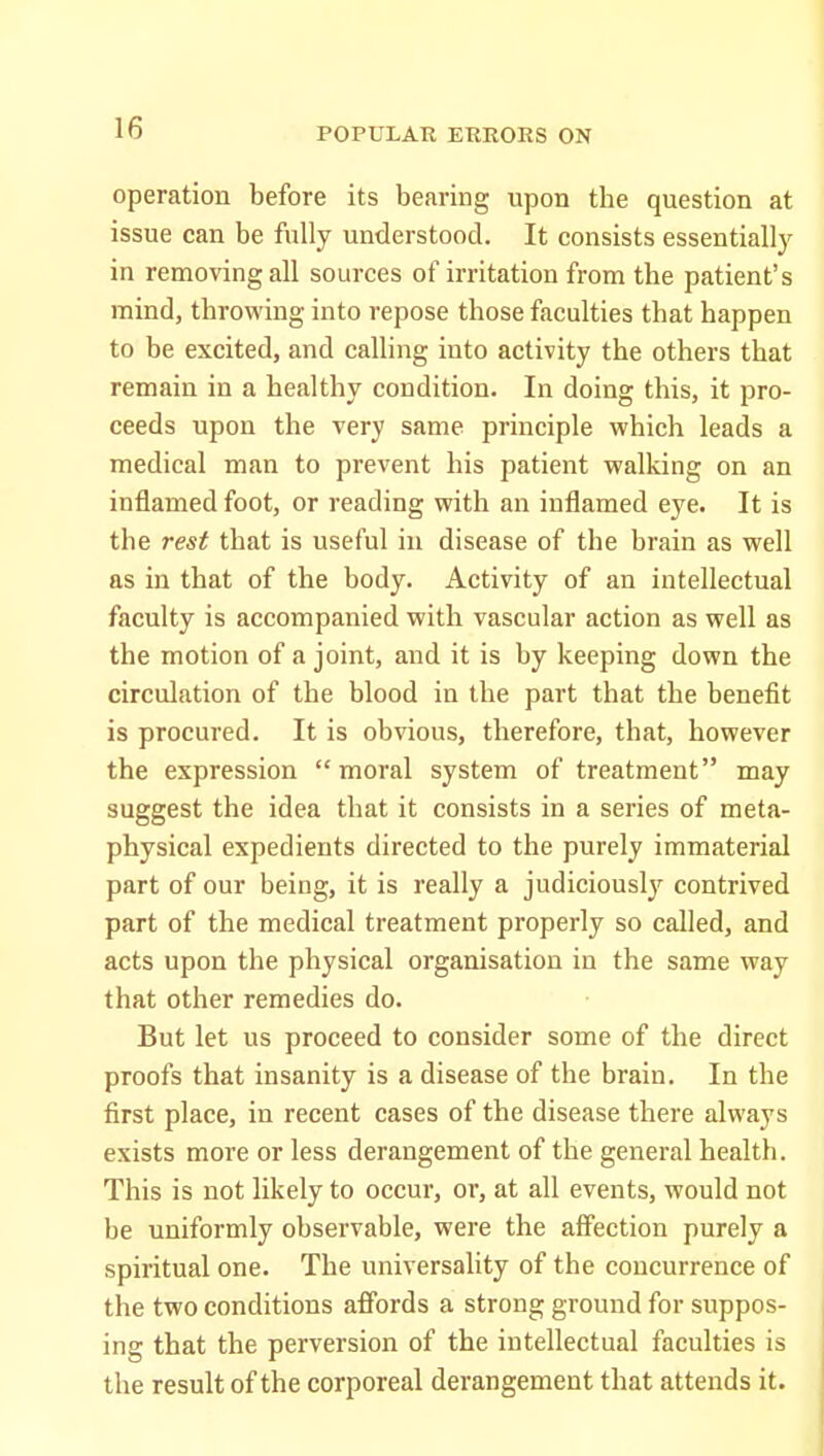 operation before its bearing upon the question at issue can be fully understood. It consists essentially in removing all sources of irritation from the patient's mind, throwing into repose those faculties that happen to be excited, and calling into activity the others that remain in a healthy condition. In doing this, it pro- ceeds upon the very same principle which leads a medical man to prevent his patient walking on an inflamed foot, or reading with an inflamed eye. It is the rest that is useful in disease of the brain as well as in that of the body. Activity of an intellectual faculty is accompanied with vascular action as well as the motion of a joint, and it is by keeping down the circulation of the blood in the part that the benefit is procured. It is obvious, therefore, that, however the expression moral system of treatment may suggest the idea that it consists in a series of meta- physical expedients directed to the purely immaterial part of our being, it is I'eally a judiciously contrived part of the medical treatment properly so called, and acts upon the physical organisation in the same way that other remedies do. But let us proceed to consider some of the direct proofs that insanity is a disease of the brain. In the first place, in recent cases of the disease there always exists more or less derangement of the general health. This is not likely to occur, or, at all events, would not be uniformly observable, were the affection purely a spiritual one. The universality of the concurrence of the two conditions affords a strong ground for suppos- ing that the perversion of the intellectual faculties is the result of the corporeal derangement that attends it.