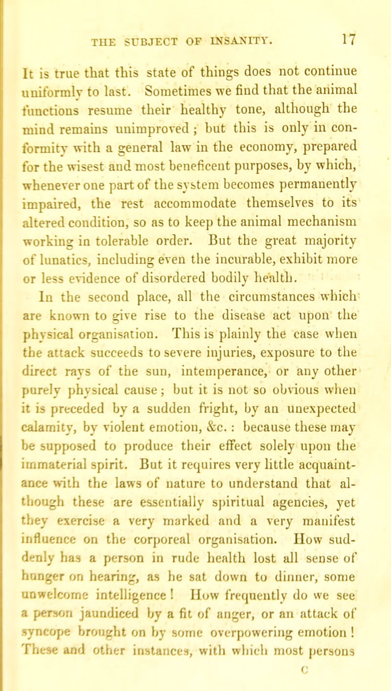 It is true that this state of things does not continue uniformly to last. Sometimes we find that the animal functions resume their healthy tone, although the mind remains unimproved ; but this is only in con- formity with a general law in the economy, prepared for the wisest and most beneficent purposes, by which, whenever one part of the system becomes permanently impaired, the rest accommodate themselves to its altered condition, so as to keep the animal mechanism working in tolerable order. But the great majority of lunatics, including C'ven the incurable, exhibit more or less evidence of disordered bodily health. In the second place, all the circumstances which are known to give rise to the disease act upon the physical organisation. This is plainly the case when the attack succeeds to severe injuries, exposure to the direct rays of the sun, intemperance, or any other purely physical cause; but it is not so obvious when it is preceded by a sudden fright, by an unexpected calamity, by violent emotion, &c.: because these may be supposed to produce their effect solely upon the immaterial spirit. But it requires very little acquaint- ance with the laws of nature to understand that al- though these are essentially spiritual agencies, yet they exercise a very marked and a very manifest influence on the coqjoreal organisation. How sud- denly has a person in rude health lost all sense of hunger on hearing, as he sat down to dinner, some unwelcome intelligence ! How frequently do we see a person jaundiced by a fit of anger, or an attack of syncope brought on by some overpowering emotion ! These and other instances, with which most persons c