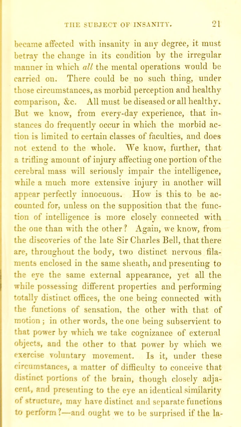became affected with insanity in any degree, it must betray the change in its condition by the irregular manner in which all the mental operations would be carried on. There could be no such thing, under those circumstances, as morbid perception and healthy comparison, &c. All must be diseased or all health3\ But we know, from erery-day experience, that in- stances do frequently occur in which the morbid ac- tion is limited to certain classes of faculties, and does not extend to the whole. We know, further, that a trifling amount of injury affecting one portion of the cerebral mass will seriously impair the intelligence, while a much more extensive injury in another will appear perfectly innocuous. How is this to be ac- counted for, unless on the supposition that the func- tion of intelligence is more closely connected with the one than with the other? Again, we know, from the discoveries of the late Sir Charles Bell, that there are, throughout the body, two distinct nervous fila- ments enclosed in the same sheath, and presenting to the eye the same external appearance, yet all the while possessing different properties and performing totally distinct ofl[ices, the one being connected with the functions of sensation, the other with that of motion ; in other words, the one being subservient to that power by which we take cognizance of external objects, and the other to that power by which we exercise voluntary movement. Is it, under these circumstances, a matter of difficulty to conceive that distinct portions of the brain, though closely adja- cent, and presenting to the eye an identical similarity of structure, may have distinct and separate functions to perform ?—and ought we to be surprised if the la-
