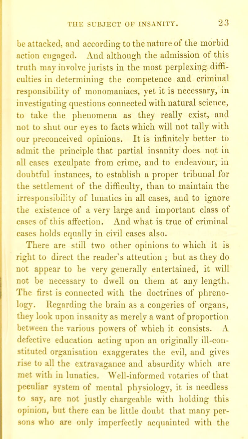be attacked, and according to the nature of the morbid action en^a^ed. And althou2;h the admission of this truth may involve jurists in the most perplexing diffi- culties in determining the competence and criminal responsibility of monomaniacs, yet it is necessary, in investigating questions connected with natural science, to take the phenomena as they really exist, and not to shut our eyes to facts which will not tally with our preconceived opinions. It is infinitely better to admit the principle that partial insanity does not in all cases exculpate from crime, and to endeavour, in doubtful instances, to establish a proper tribunal for the settlement of the difficulty, than to maintain the irresponsibility of lunatics in all cases, and to ignore the existence of a very large and important class of cases of this affection. And svhat is true of criminal cases holds equally in civil cases also. There are still two other opinions to which it is right to direct the reader's attention ; but as they do not appear to be very generally entertained, it will not be necessary to dwell on them at any length. The first is connected with the doctrines of phreno- logv'. Regarding the brain as a congeries of organs, they look upon insanity as merely a want of proportion between the various powers of which it consists. A defective education acting upon an originally ill-con- stituted organisation exaggerates the evil, and gives rise to all the extravagance and absurdity which are met with in lunatics. Well-informed votaries of that peculiar system of mental physiology, it is needless to say, are not justly chargeable with holding this opinion, but there can be little doubt that many per- sons who are only imperfectly acquainted with the