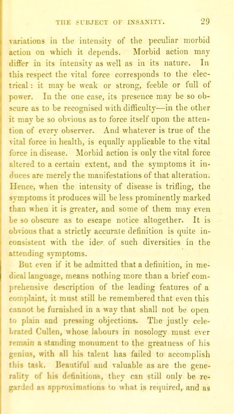 '.nations in the intensity of tl>e peculiar morbid tion on which it depends. Morbid action may ffer in its intensity as well as in its nature. In is respect the vital force corresponds to the elec- ical : it may be weak or strong, feeble or full of wer. In the one case, its presence may be so ob- scure as to be recognised with difficulty—in the other it may be so obvious as to force itself upon the atten- tion of every observer. And whatever is true of the vital force in health, is equally applicable to the vital force in disease. Morbid action is only the vital force altered to a certain extent, and the symptoms it in- duces are merely the manifestations of that alteration. Hence, when the intensity of disease is trifling, the symptoms it produces will be less prominently marked than when it is greater, and some of them may even be so obscure as to escape notice altogether. It is obvious that a strictly accurate definition is quite in- consistent with the idcf. of such diversities in the attending symptoms. But even if it be admitted that a definition, in me- dical language, means nothing more than a brief com- prehensive description of the leading features of a complaint, it must still be remembered that even this cannot be furnished in a way that shall not be open to plain and pressing objections. The justly cele- brated Cullen, whose labours in nosology must ever remain a standing monument to the greatness of his genius, with all his talent has failed to accomplish this task. Beautiful and valuable as are the gene- rality of his definitions, they can still only be re- garded as approximations to what is required, and as