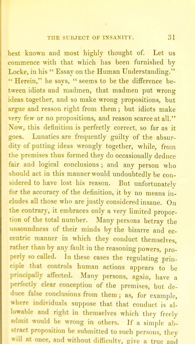 best known and most highly thought of. Let us commence with that which has been furnished by Locke, in his  Essay on the Human Understanding.  Herein, he says,  seems to be the difference be- tween idiots and madmen, that madmen put wrong ideas together, and so make wrong propositions, but argue and reason right from them; but idiots make very few or no propositions, and reason scarce at all. Now, this definition is perfectly correct, so far as it goes. Lunatics are frequently guilty of the absur- dity of putting ideas wrongly together, while, from the premises thus formed they do occasionally deduce fair and logical conclusions ; and any person who should act in this manner would undoubtedly be con- sidered to have lost his reason. But unfortunately for the accuracy of the definition, it by no means in- cludes all those who are justly considered insane. On the contrary, it embraces only a very Hmited propor- tion of the total number. Many persons betray the unsoundness of their minds by the bizarre and ec- centric manner in which they conduct themselves, rather than by any fault in the reasoning powers, pro- perly so called. In these cases the regulating prin- ciple that controls human actions appears to be principally affected. Many persons, again, liave a perfectly clear conception of the premises, but de- duce false conclusions from them ; as, for example, where individuals suppose that that conduct is al- lowable and right in themselves which they freely admit would be wrong in others. If a simple ab- stract proposition be submitted to such persons, they will at once, and without difficulty, give a true and