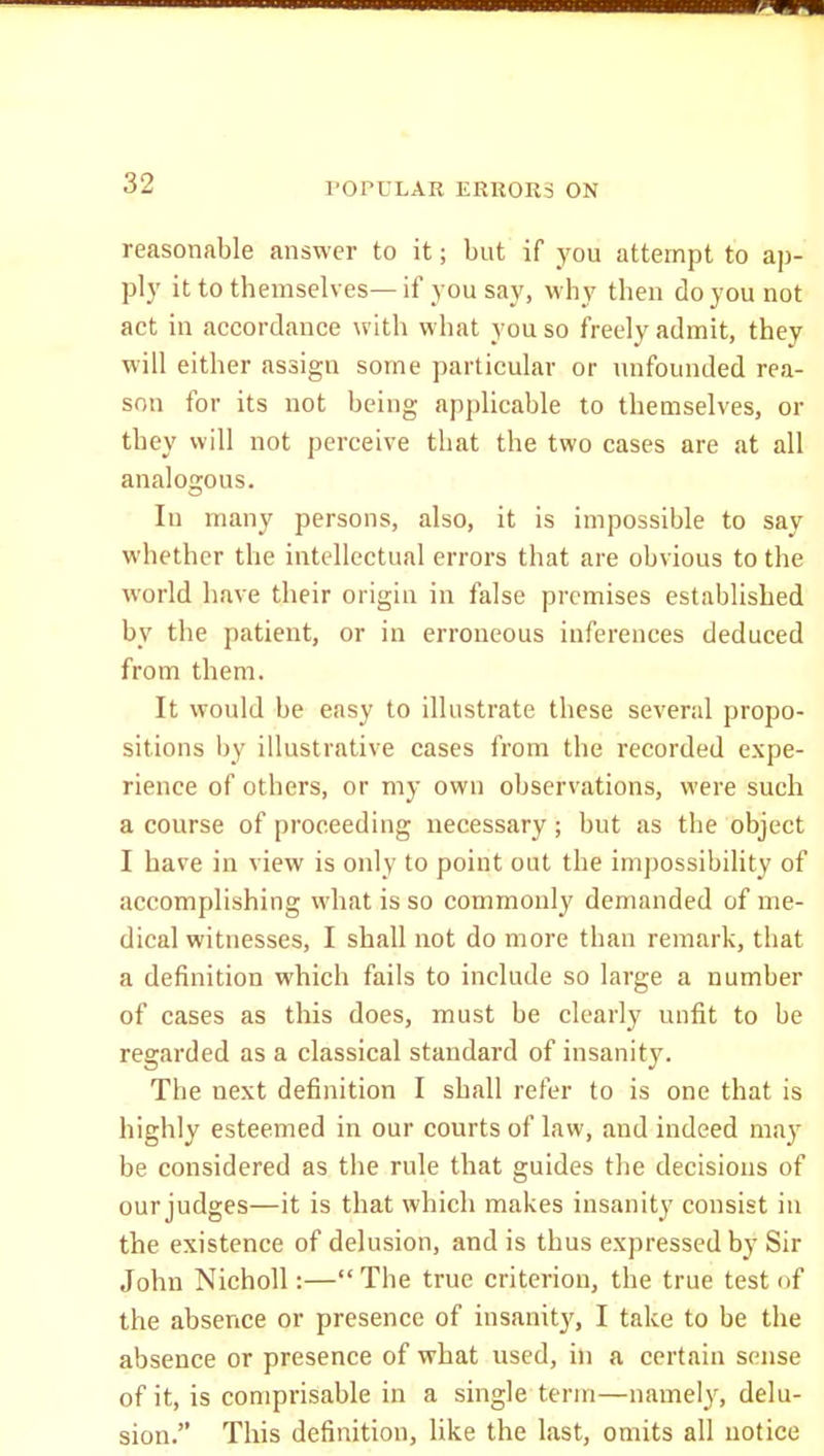 reasonable answer to it; but if you attempt to ap- ply ittothemselves—if yousay, why then do you not act in accordance with what you so freely admit, they will either assign some particular or unfounded rea- son for its not being applicable to themselves, or they will not perceive that the two cases are at all analogous. In many persons, also, it is impossible to say whether the intellectual errors that are obvious to the world have their origin in false premises established by the patient, or in erroneous inferences deduced from them. It would be easy to illustrate these several propo- sitions by illustrative cases from the recorded expe- rience of others, or my own observations, were such a course of proceeding necessary ; but as the object I have in view is only to point out the impossibility of accomplishing what is so commonly demanded of me- dical witnesses, I shall not do more than remark, that a definition which fails to include so large a number of cases as this does, must be clearly unfit to be regarded as a classical standard of insanity. The next definition I shall refer to is one that is highly esteemed in our courts of law, and indeed may be considered as the rule that guides the decisions of our judges—it is that which makes insanity consist iu the existence of delusion, and is thus expressed by Sir John NichoU :— The true criterion, the true test of the absence or presence of insanity, I take to be the absence or presence of what used, in a certain sense of it, is comprisable in a single term—namely, delu- sion. This definition, like the last, omits all notice