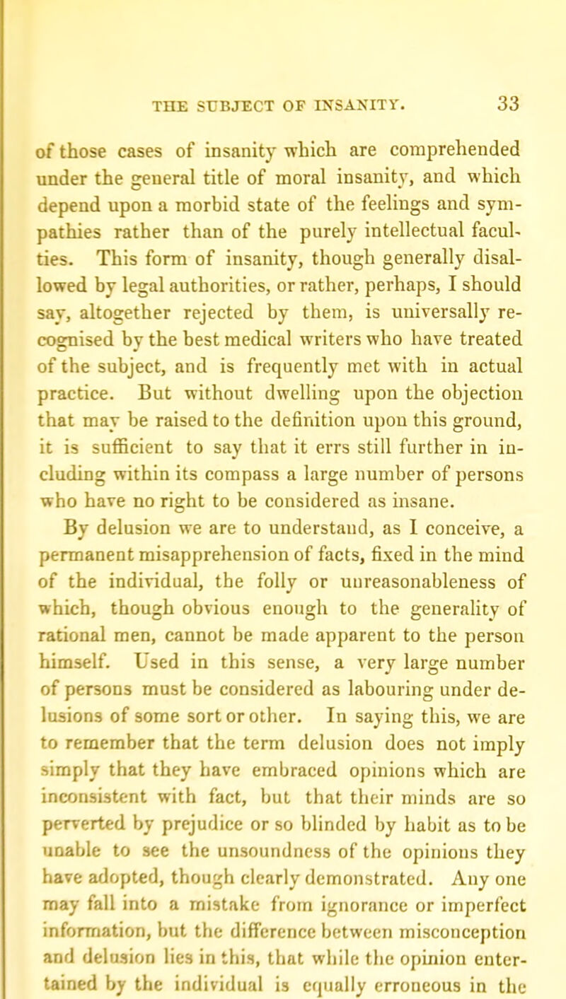 of those cases of insanity whicli are comprehended under the general title of moral insanity, and which depend upon a morbid state of the feelings and sym- pathies rather than of the purely intellectual facul- ties. This form of insanity, though generally disal- lowed by legal authorities, or rather, perhaps, I should say, altogether rejected by them, is universally re- cognised by the best medical writers who have treated of the subject, and is frequently met with in actual practice. But without dwelling upon the objection that may be raised to the definition upon this ground, it is sufficient to say that it errs still further in in- cluding within its compass a large number of persons who have no right to be considered as insane. By delusion we are to understand, as I conceive, a permanent misapprehension of facts, fixed in the mind of the individual, the folly or unreasonableness of which, though obvious enough to the generality of rational men, cannot be made apparent to the person himself. Used in this sense, a very large number of persons must be considered as labouring under de- lusions of some sort or other. In saying this, we are to remember that the term delusion does not imply simply that they have embraced opinions which are inconsistent with fact, but that their minds are so perverted by prejudice or so blinded by habit as to be unable to see the unsoundness of the opinions they have adopted, though clearly demonstrated. Any one may fall into a mistake from ignorance or imperfect information, but the difference between misconception and delusion lies in this, that while the opinion enter- tained by the individual is equally erroneous in the