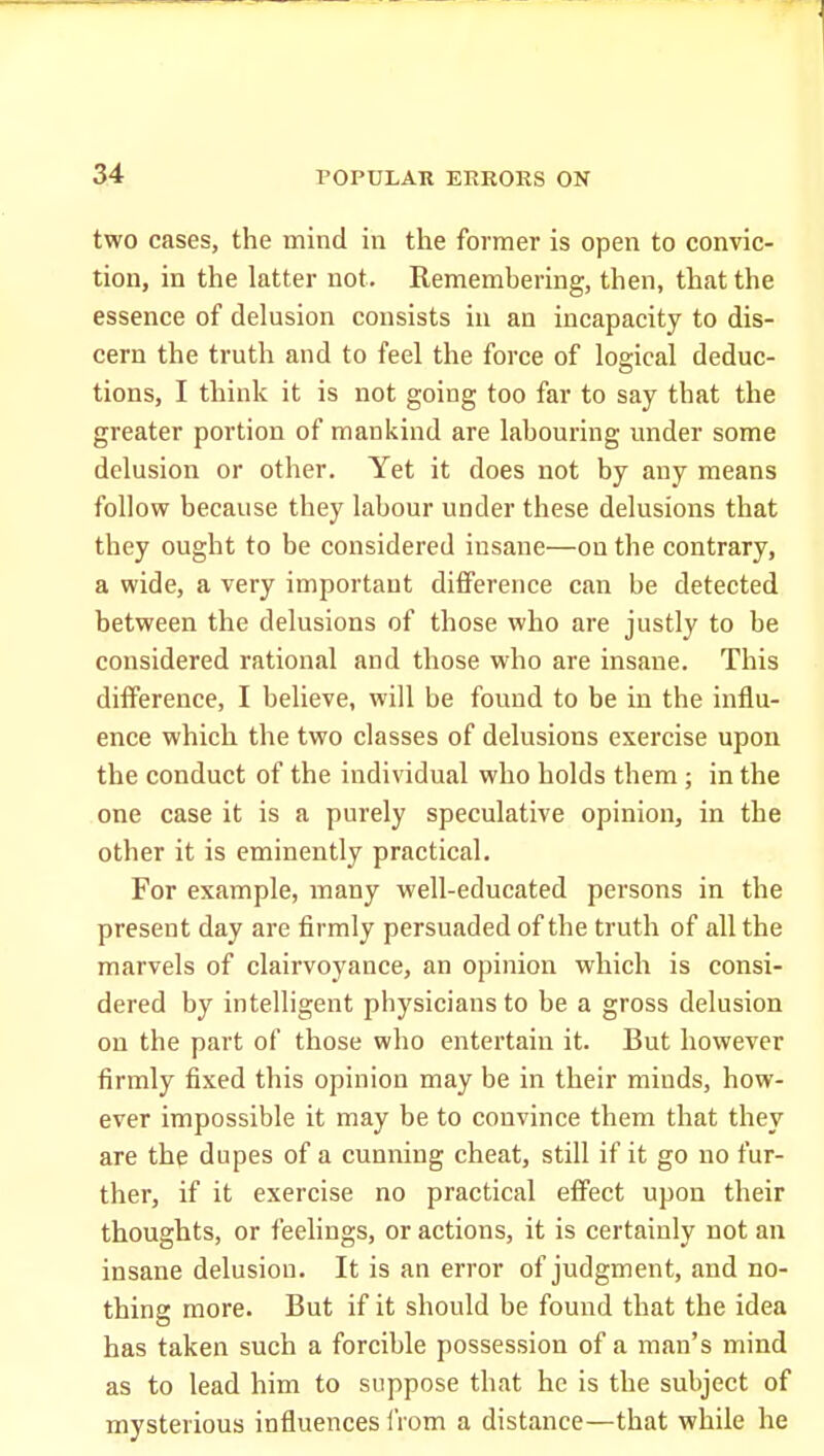 two cases, the mind in the former is open to convic- tion, in the latter not. Remembering, then, that the essence of delusion consists in an incapacity to dis- cern the truth and to feel the force of logical deduc- tions, I think it is not going too far to say that the greater portion of mankind are labouring under some delusion or other. Yet it does not by any means follow because they labour under these delusions that they ought to be considered insane—on the contrary, a wide, a very important difference can be detected between the delusions of those who are justly to be considered rational and those who are insane. This difference, I believe, will be found to be in the influ- ence which the two classes of delusions exercise upon the conduct of the individual who holds them ; in the one case it is a purely speculative opinion, in the other it is eminently practical. For example, many well-educated persons in the present day are firmly persuaded of the truth of all the marvels of clairvoyance, an opinion which is consi- dered by intelligent physicians to be a gross delusion on the part of those who entertain it. But however firmly fixed this opinion may be in their minds, how- ever impossible it may be to convince them that they are the dupes of a cunning cheat, still if it go no fur- ther, if it exercise no practical effect upon their thoughts, or feelings, or actions, it is certainly not an insane delusion. It is an error of judgment, and no- thing more. But if it should be found that the idea has taken such a forcible possession of a man's mind as to lead him to suppose that he is the subject of mysterious influences IVom a distance—that while he