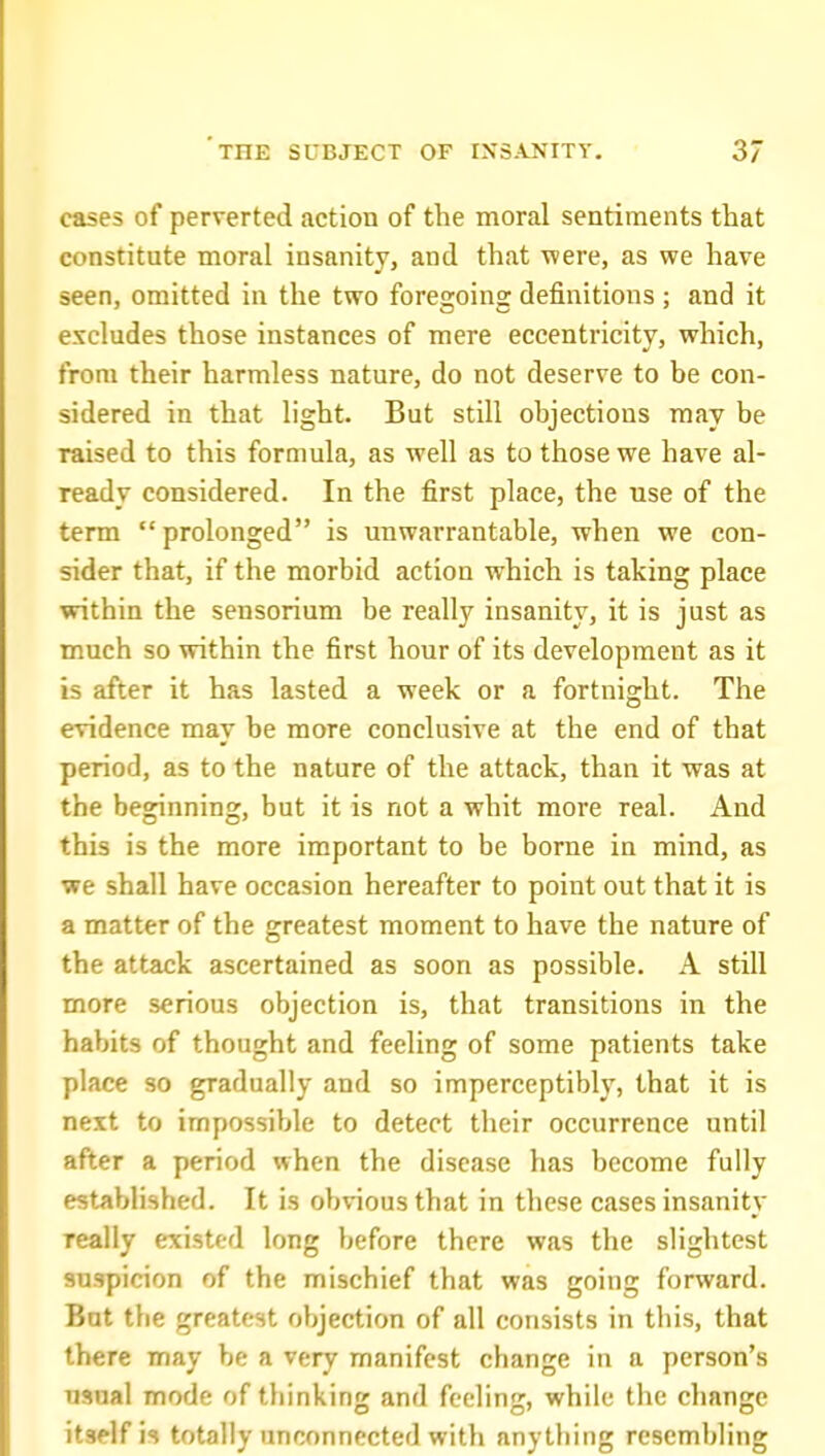 cases of perverted action of the moral sentiments that constitute moral insanity, and that were, as we have seen, omitted in the two foregoing definitions; and it excludes those instances of mere eccentricity, which, from their harmless nature, do not deserve to be con- sidered in that light. But still objections may be raised to this formula, as well as to those we have al- ready considered. In the first place, the use of the term  prolonged is unwarrantable, when we con- sider that, if the morbid action which is taking place within the sensorium be really insanity, it is just as much so within the first hour of its development as it is after it has lasted a week or a fortnight. The evidence may be more conclusive at the end of that period, as to the nature of the attack, than it was at the beginning, but it is not a whit more real. And this is the more important to be borne in mind, as we shall have occasion hereafter to point out that it is a matter of the greatest moment to have the nature of the attack ascertained as soon as possible. A still more serious objection is, that transitions in the habits of thought and feeling of some patients take place so gradually and so imperceptibly, that it is next to impossible to detect their occurrence until after a period when the disease has become fully established. It is obvious that in these cases insanity Teally existed long before there was the slightest suspicion of the mischief that was going forward. But the greatest objection of all consists in this, that there may be a very manifest change in a person's usual mode of thinking and feeling, while the change itself is totally unconnected with anything resembling