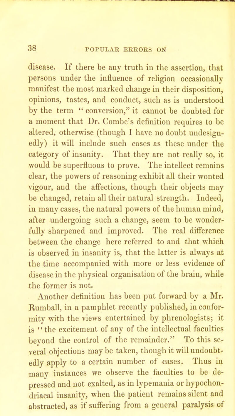 disease. If there be any truth in the assertion, that persons under the influence of rehgion occasionally manifest the most marked change in their disposition, opinions, tastes, and conduct, such as is understood by the term conversion, it cannot be doubted for a moment that Dr. Combe's definition requires to be altered, otherwise (though I have no doubt undesign- edly) it will include such cases as these under the category of insanity. That they are not really so, it would be superfluous to prove. The intellect remains clear, the powers of reasoning exhibit all their wonted vigour, and the affections, though their objects may be changed, retain all their natural strength. Indeed, in many cases, the natural powers of the human mind, after undergoing such a change, seem to be wonder- fully sharpened and improved. The real difference between the change here referred to and that which is observed in insanity is, that the latter is always at the time accompanied with more or less evidence of disease in the physical organisation of the brain, while the former is not. Another definition has been put forward by a Mr. Rumball, in a pamphlet recently published, in confor- mity with the views entertained by phrenologists; it is the excitement of any of the intellectual faculties beyond the control of the remainder. To this se- veral objections may be taken, though it will undoubt- edly apply to a certain number of cases. Thus in many instances we observe the faculties to be de- pressed and not exalted, as in lyperaania or hypochon- driacal insanity, when the patient remains silent and abstracted, as if suffering from a general paralysis of
