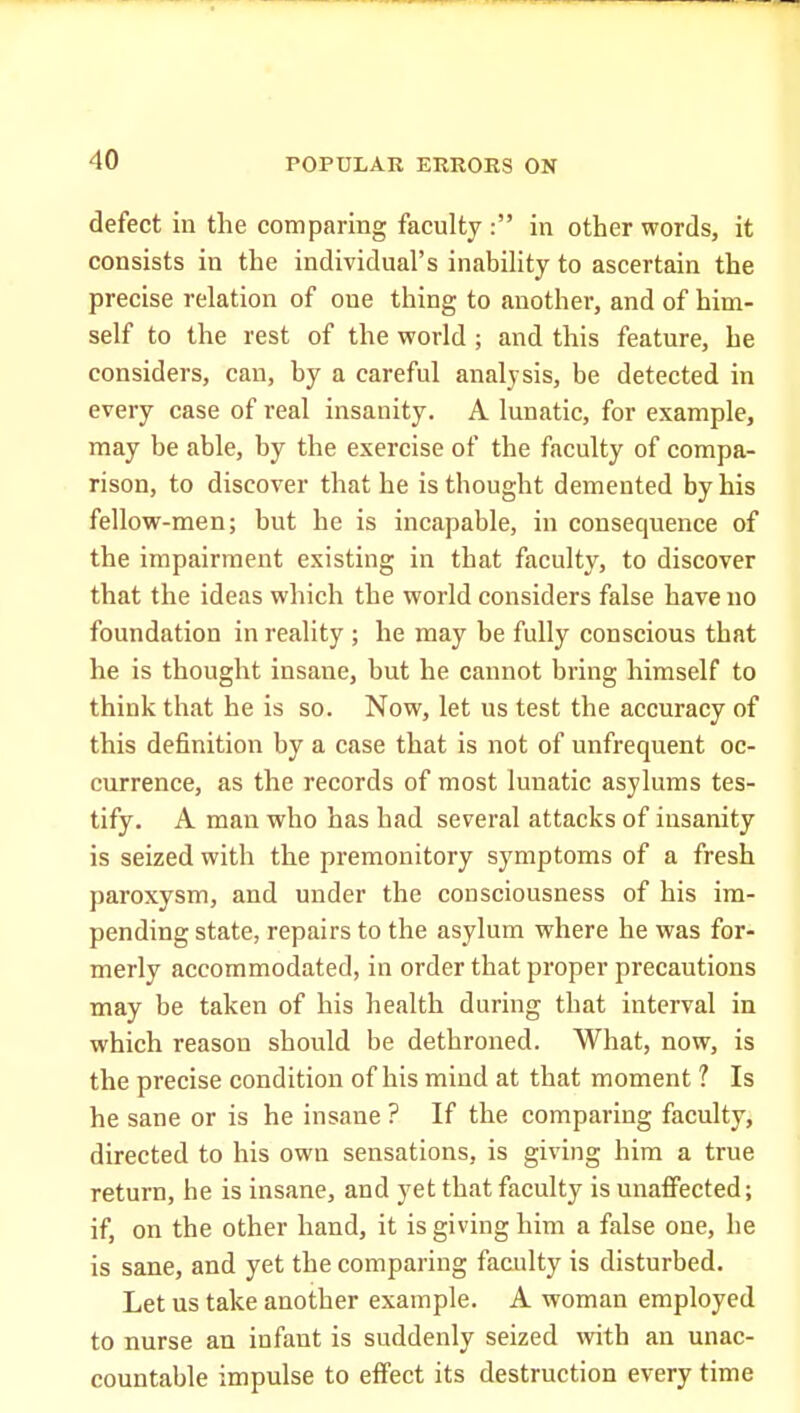defect in the comparing faculty : in other words, it consists in the individual's inability to ascertain the precise relation of one thing to another, and of him- self to the rest of the world ; and this feature, he considers, can, by a careful analysis, be detected in every case of real insanity. A lunatic, for example, may be able, by the exercise of the faculty of compa- rison, to discover that he is thought demented by his fellow-men; but he is incapable, in consequence of the impairment existing in that faculty, to discover that the ideas which the world considers false have no foundation in reality ; he may be fully conscious that he is thought insane, but he cannot bring himself to think that he is so. Now, let us test the accuracy of this definition by a case that is not of unfrequent oc- currence, as the records of most lunatic asylums tes- tify. A man who has had several attacks of insanity is seized with the premonitory symptoms of a fresh paroxysm, and under the consciousness of his im- pending state, repairs to the asylum where he was for- merly accommodated, in order that proper precautions may be taken of his health during that interval in which reason should be dethroned. What, now, is the precise condition of his mind at that moment ? Is he sane or is he insane ? If the comparing faculty, directed to his own sensations, is giving him a true return, he is insane, and yet that faculty is unaffected; if, on the other hand, it is giving him a false one, he is sane, and yet the comparing faculty is disturbed. Let us take another example. A woman employed to nurse an infant is suddenly seized with an unac- countable impulse to effect its destruction every time