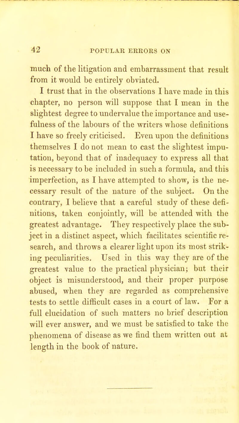 much of the litigation and embarrassment that result from it would be entirely obviated. I trust that in the observations I have made in this chapter, no person will suppose that I mean in the slightest degree to undervalue the importance and use- fulness of the labours of the writers whose definitions I have so freely criticised. Even upon the definitions themselves I do not mean to cast the slightest impu- tation, beyond that of inadequacy to express all that is necessary to be included in such a formula, and this imperfection, as I have attempted to show, is the ne- cessary result of the nature of the subject. On the contrary, I believe that a careful study of these defi- nitions, taken conjointly, will be attended with the greatest advantage. They respectively place the sub- ject in a distinct aspect, which facilitates scientific re- search, and throws a clearer light upon its most strik- ing pecuharities. Used in this way they are of the greatest value to the practical physician; but their object is misunderstood, and their proper purpose abused, when they are regarded as comprehensive tests to settle difficult cases in a court of law. For a full elucidation of such matters no brief description will ever answer, and we must be satisfied to take the phenomena of disease as we find them written out at length in the book of nature.